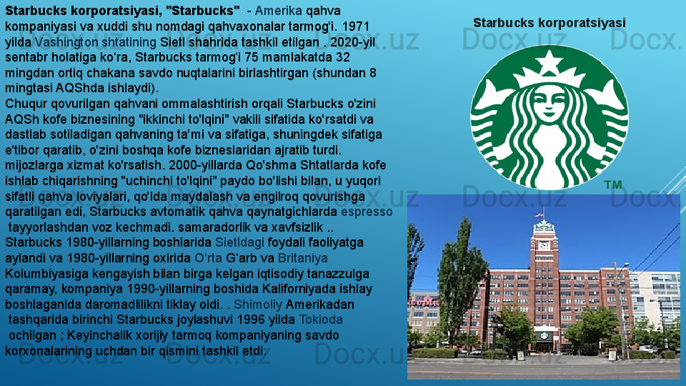 Starbucks korporatsiyasi, "Starbucks"   -  Amerika  	qahva 
kompaniyasi va xuddi shu nomdagi qahvaxonalar tarmog'i.	
 1971 
yilda	
  Vashington   shtatining   Sietl  	shahrida tashkil etilgan	 . 2020-yil 
sentabr holatiga ko‘ra, Starbucks tarmog‘i 75 mamlakatda 32 
mingdan ortiq chakana savdo nuqtalarini birlashtirgan (shundan 8 
mingtasi AQShda ishlaydi).
Chuqur qovurilgan qahvani ommalashtirish orqali Starbucks o'zini 
AQSh kofe biznesining "ikkinchi to'lqini" vakili sifatida ko'rsatdi va 
dastlab sotiladigan qahvaning ta'mi va sifatiga, shuningdek sifatiga 
e'tibor qaratib, o'zini boshqa kofe bizneslaridan ajratib turdi. 
mijozlarga xizmat ko'rsatish.	
 2000-yillarda Qo'shma Shtatlarda kofe 
ishlab chiqarishning "uchinchi to'lqini" paydo bo'lishi bilan, u yuqori 
sifatli qahva loviyalari, qo'lda maydalash va engilroq qovurishga 
qaratilgan edi, Starbucks avtomatik qahva qaynatgichlarda	
  espresso
 	
tayyorlashdan voz kechmadi.	 samaradorlik va xavfsizlik ..
Starbucks 1980-yillarning boshlarida	
  Sietldagi  	foydali faoliyatga 
aylandi va 1980-yillarning oxirida	
  O rta	ʻ   G arb	ʻ  	va	  Britaniya  
Kolumbiyasiga  	
kengayish bilan birga kelgan iqtisodiy tanazzulga 
qaramay, kompaniya 1990-yillarning boshida	
  Kaliforniyada  	ishlay 
boshlaganida daromadlilikni tiklay oldi.	
 .  Shimoliy   Amerikadan
 	
tashqarida birinchi Starbucks joylashuvi 1996 yilda	  Tokioda
 	
ochilgan	 ; Keyinchalik xorijiy tarmoq kompaniyaning savdo 
korxonalarining uchdan bir qismini tashkil etdi. Starbucks korporatsiyasi 