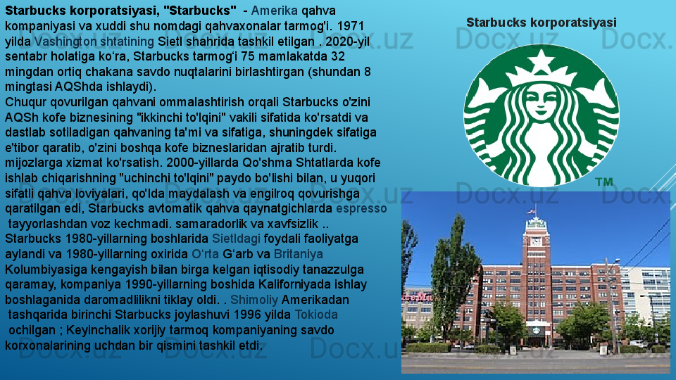 Starbucks korporatsiyasi, "Starbucks"   -  Amerika  	qahva 
kompaniyasi va xuddi shu nomdagi qahvaxonalar tarmog'i.	
 1971 
yilda	
  Vashington   shtatining   Sietl  	shahrida tashkil etilgan	 . 2020-yil 
sentabr holatiga ko‘ra, Starbucks tarmog‘i 75 mamlakatda 32 
mingdan ortiq chakana savdo nuqtalarini birlashtirgan (shundan 8 
mingtasi AQShda ishlaydi).
Chuqur qovurilgan qahvani ommalashtirish orqali Starbucks o'zini 
AQSh kofe biznesining "ikkinchi to'lqini" vakili sifatida ko'rsatdi va 
dastlab sotiladigan qahvaning ta'mi va sifatiga, shuningdek sifatiga 
e'tibor qaratib, o'zini boshqa kofe bizneslaridan ajratib turdi. 
mijozlarga xizmat ko'rsatish.	
 2000-yillarda Qo'shma Shtatlarda kofe 
ishlab chiqarishning "uchinchi to'lqini" paydo bo'lishi bilan, u yuqori 
sifatli qahva loviyalari, qo'lda maydalash va engilroq qovurishga 
qaratilgan edi, Starbucks avtomatik qahva qaynatgichlarda	
  espresso
 	
tayyorlashdan voz kechmadi.	 samaradorlik va xavfsizlik ..
Starbucks 1980-yillarning boshlarida	
  Sietldagi  	foydali faoliyatga 
aylandi va 1980-yillarning oxirida	
  O rta	ʻ   G arb	ʻ  	va	  Britaniya  
Kolumbiyasiga  	
kengayish bilan birga kelgan iqtisodiy tanazzulga 
qaramay, kompaniya 1990-yillarning boshida	
  Kaliforniyada  	ishlay 
boshlaganida daromadlilikni tiklay oldi.	
 .  Shimoliy   Amerikadan
 	
tashqarida birinchi Starbucks joylashuvi 1996 yilda	  Tokioda
 	
ochilgan	 ; Keyinchalik xorijiy tarmoq kompaniyaning savdo 
korxonalarining uchdan bir qismini tashkil etdi. Starbucks korporatsiyasi