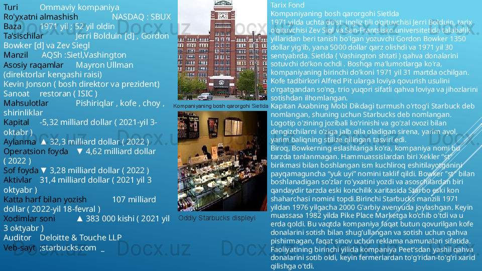 Turi Ommaviy kompaniya
Ro'yxatni almashish NASDAQ : SBUX
Baza 1971 yil ; 52 yil oldin
Ta'sischilar Jerri Bolduin [d] , Gordon 
Bowker [d] va Zev Siegl 
Manzil  AQSh :Sietl,Vashington
Asosiy raqamlar Mayron Ullman 
(direktorlar kengashi raisi)
Kevin Jonson ( bosh direktor va prezident)
Sanoat restoran ( ISIC )
Mahsulotlar Pishiriqlar , kofe , choy , 
shirinliklar
Kapital −5,32 milliard dollar ( 2021-yil 3-
oktabr ) 
Aylanma  32,3 milliard dollar ( 2022 ) ▲
Operatsion foyda  4,62 milliard dollar 	
▼
( 2022 ) 
Sof foyda  3,28 milliard dollar ( 2022 ) 	
▼
Aktivlar 31,4 milliard dollar ( 2021 yil 3 
oktyabr ) 
Katta harf bilan yozish 107 milliard 
dollar ( 2022-yil 18-fevral ) 
Xodimlar soni  383 000 kishi ( 2021 yil 	
▲
3 oktyabr ) 
Auditor Deloitte & Touche LLP
Veb-sayt ;starbucks.com  _ Kompaniyaning bosh qarorgohi	
  Sietlda
Oddiy Starbucks displeyi Tarix Fond 
Kompaniyaning bosh qarorgohi Sietlda
1971 yilda uchta do'st: ingliz tili o'qituvchisi Jerri Bolduin, tarix 
o'qituvchisi Zev Sigl va San-Frantsisko universitetida talabalik 
yillaridan beri tanish bo'lgan yozuvchi Gordon Bowker 1350 
dollar yig'ib, yana 5000 dollar qarz olishdi va 1971 yil 30 
sentyabrda. Sietlda ( Vashington shtati ) qahva donalarini 
sotuvchi do‘kon ochdi . Boshqa ma'lumotlarga ko'ra, 
kompaniyaning birinchi do'koni 1971 yil 31 martda ochilgan. 
Kofe tadbirkori Alfred Pit ularga loviya qovurish usulini 
o'rgatgandan so'ng, trio yuqori sifatli qahva loviya va jihozlarini 
sotishdan ilhomlangan.
Kapitan Axabning Mobi Dikdagi turmush o'rtog'i Starbuck deb 
nomlangan, shuning uchun Starbucks deb nomlangan. 
Logotip o'zining jozibali ko'rinishi va go'zal ovozi bilan 
dengizchilarni o'ziga jalb qila oladigan sirena, yarim ayol, 
yarim baliqning stilize qilingan tasviri edi.
Biroq, Bowkerning eslashlariga ko'ra, kompaniya nomi bu 
tarzda tanlanmagan. Hammuassislardan biri Xekler “st” 
birikmasi bilan boshlangan ism kuchliroq eshitilayotganini 
payqamaguncha “yuk uyi” nomini taklif qildi. Bowker "st" bilan 
boshlanadigan so'zlar ro'yxatini yozdi va asoschilardan biri 
qandaydir tarzda eski konchilik xaritasida Starbo eski kon 
shaharchasi nomini topdi.Birinchi Starbucks manzili 1971 
yildan 1976 yilgacha 2000 G'arbiy avenyuda joylashgan. Keyin 
muassasa 1982 yilda Pike Place Marketga ko'chib o'tdi va u 
erda qoldi. Bu vaqtda kompaniya faqat butun qovurilgan kofe 
donalarini sotish bilan shug'ullangan va sotish uchun qahva 
pishirmagan, faqat sinov uchun reklama namunalari sifatida. 
Faoliyatining birinchi yilida kompaniya Peet'sdan yashil qahva 
donalarini sotib oldi, keyin fermerlardan to'g'ridan-to'g'ri xarid 
qilishga o'tdi. 