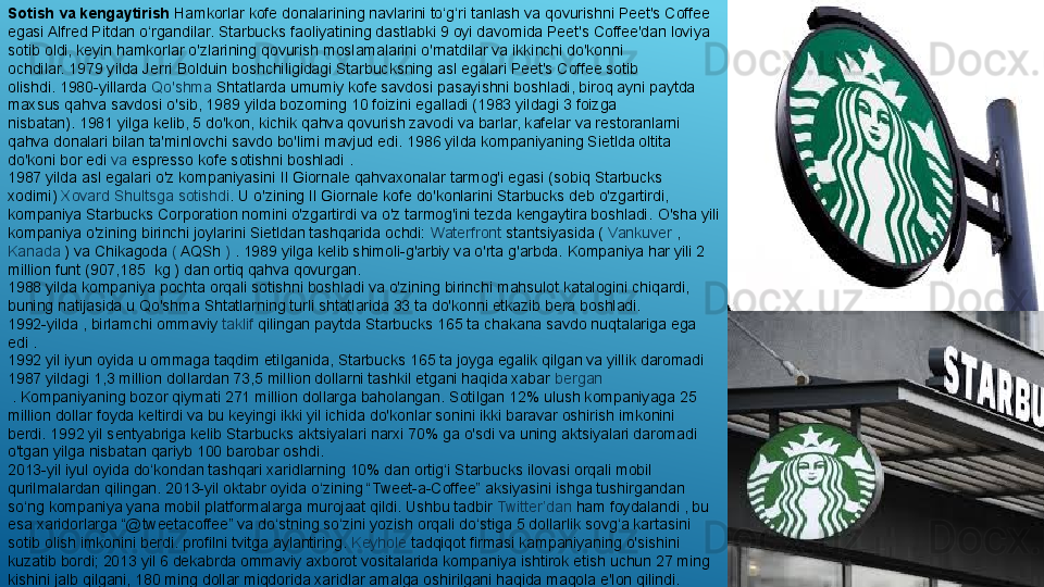 Sotish va kengaytirish  Hamkorlar kofe donalarining navlarini to‘g‘ri tanlash va qovurishni Peet's Coffee 
egasi Alfred Pitdan o‘rgandilar.	
 Starbucks faoliyatining dastlabki 9 oyi davomida Peet's Coffee'dan loviya 
sotib oldi, keyin hamkorlar o'zlarining qovurish moslamalarini o'rnatdilar va ikkinchi do'konni 
ochdilar.	
 1979 yilda Jerri Bolduin boshchiligidagi Starbucksning asl egalari Peet's Coffee sotib 
olishdi.	
 1980-yillarda	  Qo'shma   Shtatlarda  	umumiy kofe savdosi pasayishni boshladi, biroq ayni paytda 
maxsus qahva savdosi o'sib, 1989 yilda bozorning 10 foizini egalladi (1983 yildagi 3 foizga 
nisbatan).	
 1981 yilga kelib, 5 do'kon, kichik qahva qovurish zavodi va barlar, kafelar va restoranlarni 
qahva donalari bilan ta'minlovchi savdo bo'limi mavjud edi.	
 1986 yilda kompaniyaning Sietlda oltita 
do'koni bor edi	
  va   espresso  	kofe sotishni boshladi	 .
1987 yilda asl egalari o'z kompaniyasini	
 Il Giornale qahvaxonalar tarmog'i egasi (sobiq Starbucks 
xodimi)	
  Xovard   Shultsga   sotishdi .	  U o'zining Il Giornale kofe do'konlarini Starbucks deb o'zgartirdi, 
kompaniya Starbucks Corporation nomini o'zgartirdi va o'z tarmog'ini tezda kengaytira boshladi.	
 O'sha yili 
kompaniya o'zining birinchi joylarini Sietldan tashqarida ochdi:	
  Waterfront  	stantsiyasida (	  Vankuver  	, 
Kanada  	
) va Chikagoda	  (  	AQSh	  )  	. 1989 yilga kelib shimoli-g'arbiy va o'rta g'arbda.	 Kompaniya har yili 2 
million funt (907,185	
  kg	 ) dan ortiq qahva qovurgan.
1988 yilda kompaniya pochta orqali sotishni boshladi va o'zining birinchi mahsulot katalogini chiqardi, 
buning natijasida u Qo'shma Shtatlarning turli shtatlarida 33 ta do'konni etkazib bera boshladi.
1992-yilda ,  	
birlamchi ommaviy	  taklif   qilingan  	paytda	 Starbucks 165 ta chakana savdo nuqtalariga ega 
edi	
 .
1992 yil iyun oyida u ommaga taqdim etilganida, Starbucks 165 ta joyga egalik qilgan va yillik daromadi 
1987 yildagi 1,3 million dollardan 73,5 million dollarni tashkil etgani haqida xabar	
  bergan
 	
. Kompaniyaning bozor qiymati 271 million dollarga baholangan.	 Sotilgan 12% ulush kompaniyaga 25 
million dollar foyda keltirdi va bu keyingi ikki yil ichida do'konlar sonini ikki baravar oshirish imkonini 
berdi.	
 1992 yil sentyabriga kelib Starbucks aktsiyalari narxi 70% ga o'sdi va uning aktsiyalari daromadi 
o'tgan yilga nisbatan qariyb 100 barobar oshdi.
2013-yil iyul oyida do‘kondan tashqari xaridlarning 10% dan ortig‘i Starbucks ilovasi orqali mobil 
qurilmalardan qilingan.	
 2013-yil oktabr oyida o‘zining “Tweet-a-Coffee” aksiyasini ishga tushirgandan 
so‘ng kompaniya yana mobil platformalarga murojaat qildi. Ushbu tadbir	
  Twitter’dan  	ham foydalandi , bu 
esa xaridorlarga “@tweetacoffee” va do‘stning so‘zini yozish orqali do‘stiga 5 dollarlik sovg‘a kartasini 
sotib olish imkonini berdi. profilni tvitga aylantiring.	
  Keyhole  	tadqiqot firmasi	 kampaniyaning o'sishini 
kuzatib bordi; 2013 yil 6 dekabrda ommaviy axborot vositalarida kompaniya ishtirok etish uchun 27 ming 
kishini jalb qilgani, 180 ming dollar miqdorida xaridlar amalga oshirilgani haqida maqola e'lon qilindi. 