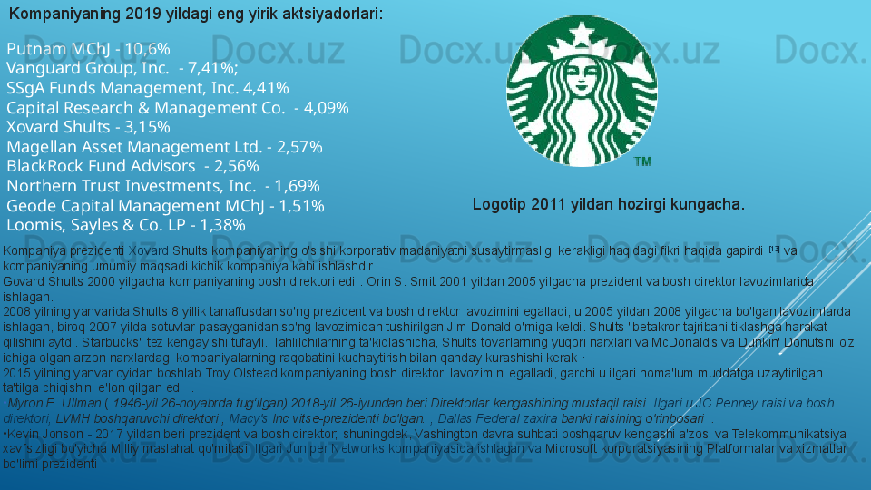 Putnam MChJ - 10,6%
Vanguard Group, Inc.  - 7,41%;
SSgA Funds Management, Inc. 4,41%
Capital Research & Management Co.  - 4,09%
Xovard Shults - 3,15%
Magellan Asset Management Ltd. - 2,57%
BlackRock Fund Advisors  - 2,56%
Northern Trust Investments, Inc.  - 1,69%
Geode Capital Management MChJ - 1,51%
Loomis, Sayles & Co. LP - 1,38% Kompaniyaning 2019 yildagi eng yirik aktsiyadorlari:
Kompaniya prezidenti  Xovard   Shults  	kompaniyaning o'sishi korporativ madaniyatni susaytirmasligi kerakligi haqidagi fikri haqida gapirdi	  [13]
 	va 
kompaniyaning umumiy maqsadi kichik kompaniya kabi ishlashdir.
Govard Shults 2000 yilgacha kompaniyaning bosh direktori edi	
 . Orin S. Smit 2001 yildan 2005 yilgacha prezident va bosh direktor lavozimlarida 
ishlagan.
2008 yilning yanvarida Shults 8 yillik tanaffusdan so'ng prezident va bosh direktor lavozimini egalladi, u 2005 yildan 2008 yilgacha bo'lgan lavozimlarda 
ishlagan, biroq 2007 yilda sotuvlar pasayganidan so'ng lavozimidan tushirilgan Jim Donald o'rniga keldi. Shults "betakror tajribani tiklashga harakat 
qilishini aytdi. Starbucks" tez kengayishi tufayli.	
 Tahlilchilarning ta'kidlashicha, Shults tovarlarning yuqori narxlari va McDonald's va Dunkin' Donutsni	 o'z 
ichiga olgan arzon narxlardagi kompaniyalarning raqobatini kuchaytirish bilan qanday kurashishi kerak	
  .
2015 yilning yanvar oyidan boshlab Troy Olstead kompaniyaning bosh direktori lavozimini egalladi, garchi u ilgari noma'lum muddatga uzaytirilgan 
ta'tilga chiqishini e'lon qilgan edi	
  .
•
Myron E. Ullman  	
(  1946-yil 26-noyabrda tug‘ilgan) 2018-yil 26-iyundan beri Direktorlar kengashining mustaqil raisi.	  Ilgari  u JC Penney  raisi   va  bosh 
direktori ,	
  LVMH  	boshqaruvchi direktori	 ,  Macy's  Inc  	vitse-prezidenti bo'lgan.	  , Dallas Federal  zaxira   banki  	raisining o'rinbosari	  .
•
Kevin Jonson	
  -  	2017 yildan beri prezident va bosh direktor;	 shuningdek, Vashington davra suhbati boshqaruv kengashi a'zosi va Telekommunikatsiya 
xavfsizligi bo'yicha Milliy maslahat qo'mitasi.	
  Ilgari  Juniper Networks  kompaniyasida   ishlagan   va  Microsoft  	korporatsiyasining Platformalar va xizmatlar 
bo'limi prezidenti Logotip 2011 yildan hozirgi kungacha. 