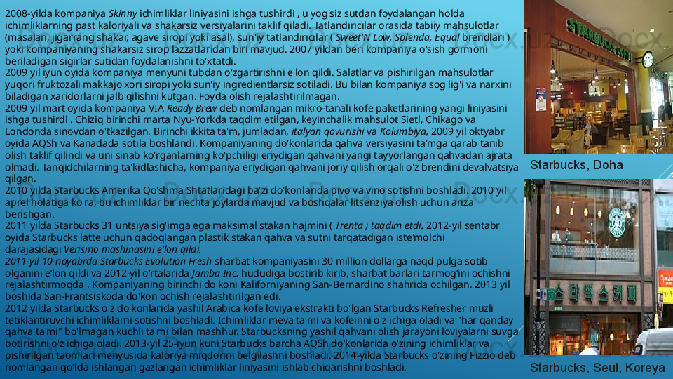 2008-yilda kompaniya  Skinny  ichimliklar liniyasini ishga tushirdi , u yog'siz sutdan foydalangan holda 
ichimliklarning past kaloriyali va shakarsiz versiyalarini taklif qiladi. Tatlandırıcılar orasida tabiiy mahsulotlar 
(masalan, jigarrang shakar, agave siropi yoki asal), sun'iy tatlandırıcılar (  Sweet'N Low, Splenda, Equal  brendlari ) 
yoki kompaniyaning shakarsiz sirop lazzatlaridan biri mavjud. 2007 yildan beri kompaniya o'sish gormoni 
beriladigan sigirlar sutidan foydalanishni to'xtatdi.
2009 yil iyun oyida kompaniya menyuni tubdan o'zgartirishni e'lon qildi. Salatlar va pishirilgan mahsulotlar 
yuqori fruktozali makkajo'xori siropi yoki sun'iy ingredientlarsiz sotiladi. Bu bilan kompaniya sog'lig'i va narxini 
biladigan xaridorlarni jalb qilishni kutgan. Foyda olish rejalashtirilmagan.
2009 yil mart oyida kompaniya VIA  Ready Brew  deb nomlangan mikro-tanali kofe paketlarining yangi liniyasini 
ishga tushirdi . Chiziq birinchi marta Nyu-Yorkda taqdim etilgan, keyinchalik mahsulot Sietl, Chikago va 
Londonda sinovdan o'tkazilgan. Birinchi ikkita ta'm, jumladan,  italyan qovurishi  va  Kolumbiya,  2009 yil oktyabr 
oyida AQSh va Kanadada sotila boshlandi. Kompaniyaning do'konlarida qahva versiyasini ta'mga qarab tanib 
olish taklif qilindi va uni sinab ko'rganlarning ko'pchiligi eriydigan qahvani yangi tayyorlangan qahvadan ajrata 
olmadi. Tanqidchilarning ta'kidlashicha, kompaniya eriydigan qahvani joriy qilish orqali o'z brendini devalvatsiya 
qilgan.
2010 yilda Starbucks Amerika Qo'shma Shtatlaridagi ba'zi do'konlarida pivo va vino sotishni boshladi. 2010 yil 
aprel holatiga ko'ra, bu ichimliklar bir nechta joylarda mavjud va boshqalar litsenziya olish uchun ariza 
berishgan.
2011 yilda Starbucks 31 untsiya sig'imga ega maksimal stakan hajmini (  Trenta ) taqdim etdi.  2012-yil sentabr 
oyida Starbucks latte uchun qadoqlangan plastik stakan qahva va sutni tarqatadigan iste'molchi 
darajasidagi  Verismo mashinasini e'lon qildi.
2011-yil 10-noyabrda Starbucks Evolution Fresh  sharbat kompaniyasini 30 million dollarga naqd pulga sotib 
olganini eʼlon qildi va 2012-yil oʻrtalarida  Jamba Inc.  hududiga bostirib kirib, sharbat barlari tarmogʻini ochishni 
rejalashtirmoqda . Kompaniyaning birinchi do'koni Kaliforniyaning San-Bernardino shahrida ochilgan. 2013 yil 
boshida San-Frantsiskoda do'kon ochish rejalashtirilgan edi.
2012 yilda Starbucks o'z do'konlarida yashil Arabica kofe loviya ekstrakti bo'lgan Starbucks Refresher muzli 
tetiklantiruvchi ichimliklarni sotishni boshladi. Ichimliklar meva ta'mi va kofeinni o'z ichiga oladi va "har qanday 
qahva ta'mi" bo'lmagan kuchli ta'mi bilan mashhur. Starbucksning yashil qahvani olish jarayoni loviyalarni suvga 
botirishni o'z ichiga oladi. 2013-yil 25-iyun kuni Starbucks barcha AQSh do‘konlarida o‘zining ichimliklar va 
pishirilgan taomlari menyusida kaloriya miqdorini belgilashni boshladi. 2014-yilda Starbucks o'zining Fizzio deb 
nomlangan qo'lda ishlangan gazlangan ichimliklar liniyasini ishlab chiqarishni boshladi. Starbucks, Doha
Starbucks, Seul, Koreya 