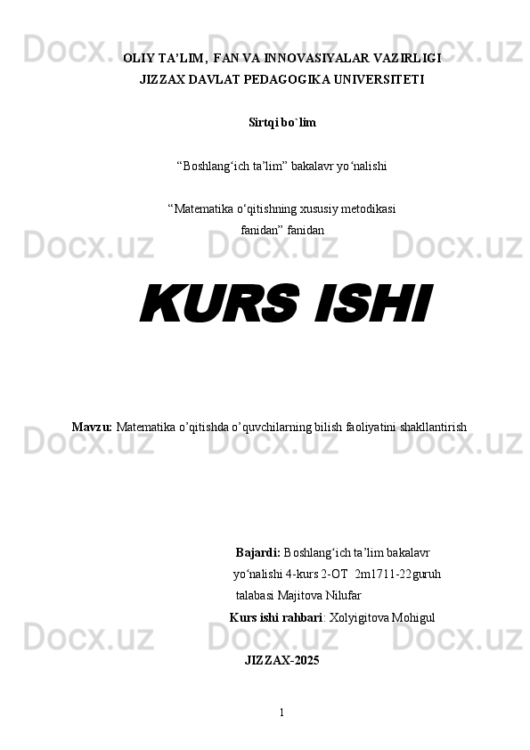 OLIY TA’LIM,  FAN VA INNOVASIYALAR VAZIRLIGI
JIZZAX DAVLAT PEDAGOGIKA UNIVERSITETI
Sirtqi bo`lim
“Boshlang ich ta’lim” bakalavr yo nalishiʻ ʻ
“Matematika o‘qitishning xususiy metodikasi
fanidan” fanidan	
KURS ISHI
Mavzu:  Mat е matika   o’qitishda o’quvchilarning bilish faoliyatini shakllantirish
  Bajardi:  Boshlang ich ta’lim bakalavr 	
ʻ
 yo nalishi 4-kurs 2-OT  	
ʻ 2m17 11 -22 guruh   
  talabasi  Majitova Nilufar
Kurs ishi rahbari : Xolyigitova Mohigul
JIZZAX-2025
1 