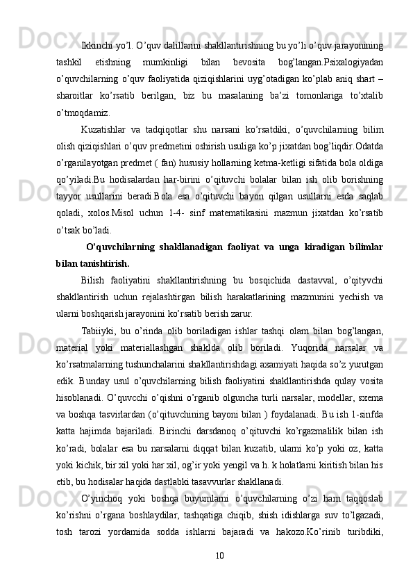 Ikkinchi yo’l. O’quv dalillarini shakllantirishning bu yo’li o’quv jarayonining
tashkil   etishning   mumkinligi   bilan   bevosita   bog’langan.Psixalogiyadan
o’quvchilarning   o’quv   faoliyatida   qiziqishlarini   uyg’otadigan   ko’plab   aniq   shart   –
sharoitlar   ko’rsatib   berilgan,   biz   bu   masalaning   ba’zi   tomonlariga   to’xtalib
o’tmoqdamiz.
Kuzatishlar   va   tadqiqotlar   shu   narsani   ko’rsatdiki,   o’quvchilarning   bilim
olish qiziqishlari o’quv predmetini oshirish usuliga ko’p jixatdan bog’liqdir.Odatda
o’rganilayotgan predmet ( fan) hususiy hollarning ketma-ketligi sifatida bola oldiga
qo’yiladi.Bu   hodisalardan   har-birini   o’qituvchi   bolalar   bilan   ish   olib   borishning
tayyor   usullarini   beradi.Bola   esa   o’qituvchi   bayon   qilgan   usullarni   esda   saqlab
qoladi,   xolos.Misol   uchun   1-4-   sinf   matematikasini   mazmun   jixatdan   ko’rsatib
o’tsak bo’ladi.
  O’quvchilarning   shakllanadigan   faoliyat   va   unga   kiradigan   bilimlar
bilan tanishtirish. 
Bilish   faoliyatini   shakllantirishning   bu   bosqichida   dastavval,   o’qityvchi
shakllantirish   uchun   rejalashtirgan   bilish   harakatlarining   mazmunini   yechish   va
ularni boshqarish jarayonini ko’rsatib berish zarur. 
Tabiiyki,   bu   o’rinda   olib   boriladigan   ishlar   tashqi   olam   bilan   bog’langan,
material   yoki   materiallashgan   shaklda   olib   boriladi.   Yuqorida   narsalar   va
ko’rsatmalarning tushunchalarini shakllantirishdagi axamiyati haqida so’z yurutgan
edik.   Bunday   usul   o’quvchilarning   bilish   faoliyatini   shakllantirishda   qulay   vosita
hisoblanadi.  O’quvcchi  o’qishni   o’rganib olguncha  turli  narsalar,  modellar,  sxema
va boshqa tasvirlardan (o’qituvchining bayoni bilan ) foydalanadi. Bu ish 1-sinfda
katta   hajimda   bajariladi.   Birinchi   darsdanoq   o’qituvchi   ko’rgazmalilik   bilan   ish
ko’radi,   bolalar   esa   bu   narsalarni   diqqat   bilan   kuzatib,   ularni   ko’p   yoki   oz,   katta
yoki kichik, bir xil yoki har xil, og’ir yoki yengil va h. k holatlarni kiritish bilan his
etib, bu hodisalar haqida dastlabki tasavvurlar shakllanadi.
O’yinchoq   yoki   boshqa   buyumlarni   o’quvchilarning   o’zi   ham   taqqoslab
ko’rishni   o’rgana   boshlaydilar,   tashqatiga   chiqib,   shish   idishlarga   suv   to’lgazadi,
tosh   tarozi   yordamida   sodda   ishlarni   bajaradi   va   hakozo.Ko’rinib   turibdiki,
10 