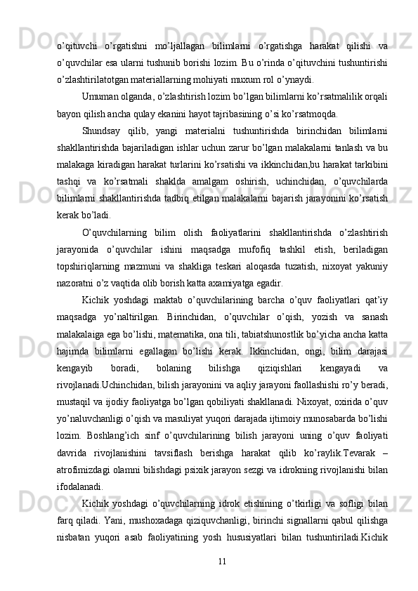 o’qituvchi   o’rgatishni   mo’ljallagan   bilimlarni   o’rgatishga   harakat   qilishi   va
o’quvchilar esa ularni tushunib borishi lozim. Bu o’rinda o’qituvchini tushuntirishi
o’zlashtirilatotgan materiallarning mohiyati muxum rol o’ynaydi.
Umuman olganda, o’zlashtirish lozim bo’lgan bilimlarni ko’rsatmalilik orqali
bayon qilish ancha qulay ekanini hayot tajribasining o’si ko’rsatmoqda.
Shundsay   qilib,   yangi   materialni   tushuntirishda   birinchidan   bilimlarni
shakllantirishda bajariladigan ishlar uchun zarur bo’lgan malakalarni tanlash va bu
malakaga kiradigan harakat turlarini ko’rsatishi va ikkinchidan,bu harakat tarkibini
tashqi   va   ko’rsatmali   shaklda   amalgam   oshirish,   uchinchidan,   o’quvchilarda
bilimlarni shakllantirishda tadbiq etilgan malakalarni bajarish jarayonini ko’rsatish
kerak bo’ladi.
O’quvchilarning   bilim   olish   faoliyatlarini   shakllantirishda   o’zlashtirish
jarayonida   o’quvchilar   ishini   maqsadga   mufofiq   tashkil   etish,   beriladigan
topshiriqlarning   mazmuni   va   shakliga   teskari   aloqasda   tuzatish,   nixoyat   yakuniy
nazoratni o’z vaqtida olib borish katta axamiyatga egadir. 
Kichik   yoshdagi   maktab   o’quvchilarining   barcha   o’quv   faoliyatlari   qat’iy
maqsadga   yo’naltirilgan.   Birinchidan,   o’quvchilar   o’qish,   yozish   va   sanash
malakalaiga ega bo’lishi, matematika, ona tili, tabiatshunostlik bo’yicha ancha katta
hajimda   bilimlarni   egallagan   bo’lishi   kerak.   Ikkinchidan,   ongi,   bilim   darajasi
kengayib   boradi,   bolaning   bilishga   qiziqishlari   kengayadi   va
rivojlanadi.Uchinchidan, bilish jarayonini va aqliy jarayoni faollashishi ro’y beradi,
mustaqil va ijodiy faoliyatga bo’lgan qobiliyati shakllanadi. Nixoyat, oxirida o’quv
yo’naluvchanligi o’qish va masuliyat yuqori darajada ijtimoiy munosabarda bo’lishi
lozim.   Boshlang’ich   sinf   o’quvchilarining   bilish   jarayoni   uning   o’quv   faoliyati
davrida   rivojlanishini   tavsiflash   berishga   harakat   qilib   ko’raylik.Tevarak   –
atrofimizdagi olamni bilishdagi psixik jarayon sezgi va idrokning rivojlanishi bilan
ifodalanadi.
Kichik   yoshdagi   o’quvchilarning   idrok   etishining   o’tkirligi   va   sofligi   bilan
farq qiladi. Yani, mushoxadaga qiziquvchanligi, birinchi signallarni qabul qilishga
nisbatan   yuqori   asab   faoliyatining   yosh   hususiyatlari   bilan   tushuntiriladi.Kichik
11 