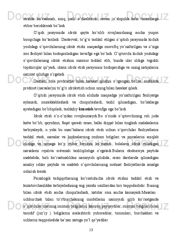 etishda   ko’rsatmali,   aniq,   jonli   o’zlashtirish,   ravon   jo’shqinlik   kabi   tomonlarga
etibor berishkerak bo’ladi.
O’qish   jarayonida   idrok   qayta   ko’rilib   rivojlanishning   ancha   yuqori
bosqichiga   ko’tariladi.   Dastavval,   to’g’ri   tashkil   etilgan   o’qitish   jarayonida   kichik
yoshdagi   o’quvchilarning   idrok   etishi   maqsadga   muvofiq   yo’naltirilgan   va   o’ziga
xos faoliyat bilan boshqariladigan tavsifga ega bo’ladi. O’qituvchi kichik yoshdagi
o’quvchilarning   idrok   etishini   maxsus   tashkil   etib,   bunda   ular   oldiga   tegishli
topshiriqlar qo’yadi, ularni idrok etish jarayonini boshqarishga va uning natijalarini
nazorat qilishga o’rgatadi.
Dastlab,   bola   predmetlar   bilan   harakat   qilishni   o’rgangan   bo’lsa,   endilikda
predmet (narsalar)ni to’g’ri idroketish uchun uning bilan harakat qiladi.
O’qitish   jarayonida   idrok   etish   alohida   maqsadga   yo’naltirilgan   faoliyatga
aylanadi,   murakkablashadi   va   chuqurlashadi,   taxlil   qilinadigan,   bo’laklarga
ajratadigan bo’libqoladi, tashkiliy  kuzatish  tavsifga ega bo’ladi.
Idrok   etish   o’z-o’zidan   rivojlanmaydi.Bu   o’rinda   o’qituvchining   roli   juda
katta  bo’lib,  qaysikim,   faqat   qarash   emas,   balki   diqqat   bilan  tinglash   malakalarini
tarbiyalaydi,   u   yoki   bu   man’balarni   idrok   etish   uchun   o’quvchilar   faoliyatlarini
tashkil   etadi,   narsalar   va   hodisalarning   muhum   belgilari   va   xossalarini   aniqlab
olishga   va   nimaga   ko’p   etibor   berishni   ko’rsatadi,   bolalarni   idrok   etiladigan
narsalarni   rejaliva   sistemali   taxlilqilishga   o’rgatadi.Bularni   ekskursiya   paytida
maktabda,   turli   ko’rsatmalilikni   namoyish   qilishda,   rasm   darslarida   qilinadigan
amaliy   ishlar   paytida   va   maktab   o’quvchilarining   mehnat   faoliyatlarida   amalga
oshirish kerak.
Psixalogik   tadqiqotlarning   ko’rsatishicha   idrok   etishni   tashkil   etish   va
kuzatuvchanlikka tarbiyalashning eng yaxshi usullaridan biri taqqoslashdir. Buning
bilan   idrok   etish   ancha   chuqurlashadi,   xatolar   soni   ancha   kamayadi.Masalan   :
uchburchak   bilan   to’rtburchakning   modellarini   namoyish   qilib   ko’rsatganda
o’quvchilar ularning muxum belgilarini kamroq payqaydilar, muxum belgilari bilan
tasodif   (juz’iy   )   belgilarini   aralashtirib   yuboradilar,   tomonlari,   burchaklari   va
uchlarini taqqoslashda ba’zan xatoga yo’l qo’yadilar.
13 