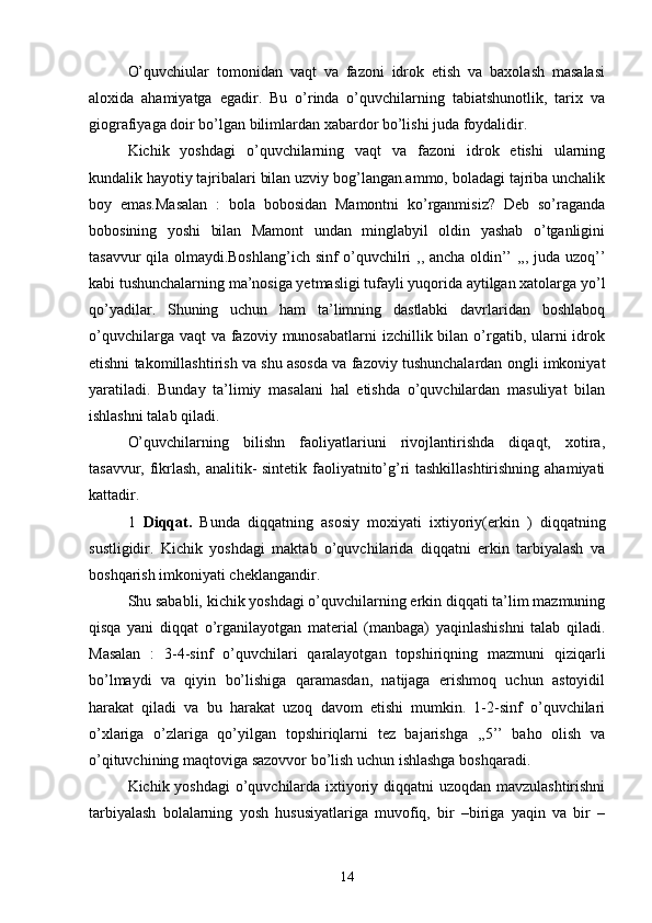 O’quvchiular   tomonidan   vaqt   va   fazoni   idrok   etish   va   baxolash   masalasi
aloxida   ahamiyatga   egadir.   Bu   o’rinda   o’quvchilarning   tabiatshunotlik,   tarix   va
giografiyaga doir bo’lgan bilimlardan xabardor bo’lishi juda foydalidir.
Kichik   yoshdagi   o’quvchilarning   vaqt   va   fazoni   idrok   etishi   ularning
kundalik hayotiy tajribalari bilan uzviy bog’langan.ammo, boladagi tajriba unchalik
boy   emas.Masalan   :   bola   bobosidan   Mamontni   ko’rganmisiz?   Deb   so’raganda
bobosining   yoshi   bilan   Mamont   undan   minglabyil   oldin   yashab   o’tganligini
tasavvur qila olmaydi.Boshlang’ich sinf o’quvchilri ,, ancha oldin’’ ,,, juda uzoq’’
kabi tushunchalarning ma’nosiga yetmasligi tufayli yuqorida aytilgan xatolarga yo’l
qo’yadilar.   Shuning   uchun   ham   ta’limning   dastlabki   davrlaridan   boshlaboq
o’quvchilarga vaqt  va  fazoviy munosabatlarni  izchillik bilan  o’rgatib, ularni  idrok
etishni takomillashtirish va shu asosda va fazoviy tushunchalardan ongli imkoniyat
yaratiladi.   Bunday   ta’limiy   masalani   hal   etishda   o’quvchilardan   masuliyat   bilan
ishlashni talab qiladi.
O’quvchilarning   bilishn   faoliyatlariuni   rivojlantirishda   diqaqt,   xotira,
tasavvur, fikrlash, analitik- sintetik faoliyatnito’g’ri tashkillashtirishning ahamiyati
kattadir.
1   Diqqat.   Bunda   diqqatning   asosiy   moxiyati   ixtiyoriy(erkin   )   diqqatning
sustligidir.   Kichik   yoshdagi   maktab   o’quvchilarida   diqqatni   erkin   tarbiyalash   va
boshqarish imkoniyati cheklangandir.
Shu sababli, kichik yoshdagi o’quvchilarning erkin diqqati ta’lim mazmuning
qisqa   yani   diqqat   o’rganilayotgan   material   (manbaga)   yaqinlashishni   talab   qiladi.
Masalan   :   3-4-sinf   o’quvchilari   qaralayotgan   topshiriqning   mazmuni   qiziqarli
bo’lmaydi   va   qiyin   bo’lishiga   qaramasdan,   natijaga   erishmoq   uchun   astoyidil
harakat   qiladi   va   bu   harakat   uzoq   davom   etishi   mumkin.   1-2-sinf   o’quvchilari
o’xlariga   o’zlariga   qo’yilgan   topshiriqlarni   tez   bajarishga   ,,5’’   baho   olish   va
o’qituvchining maqtoviga sazovvor bo’lish uchun ishlashga boshqaradi.
Kichik yoshdagi  o’quvchilarda ixtiyoriy diqqatni  uzoqdan mavzulashtirishni
tarbiyalash   bolalarning   yosh   hususiyatlariga   muvofiq,   bir   –biriga   yaqin   va   bir   –
14 