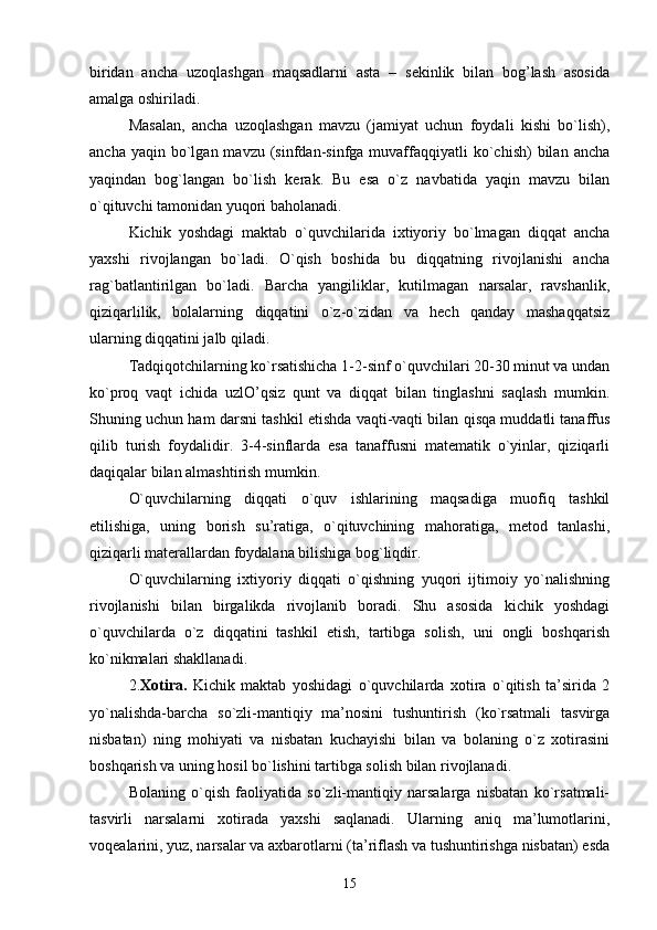 biridan   ancha   uzoqlashgan   maqsadlarni   asta   –   sekinlik   bilan   bog’lash   asosida
amalga oshiriladi.
Masalan,   ancha   uzoqlashgan   mavzu   (jamiyat   uchun   foydali   kishi   bo`lish),
ancha  yaqin  bo`lgan  mavzu  (sinfdan-sinfga  muvaffaqqiyatli  ko`chish)   bilan  ancha
yaqindan   bog`langan   bo`lish   kеrak.   Bu   esa   o`z   navbatida   yaqin   mavzu   bilan
o`qituvchi tamonidan yuqori baholanadi. 
Kichik   yoshdagi   maktab   o`quvchilarida   ixtiyoriy   bo`lmagan   diqqat   ancha
yaxshi   rivojlangan   bo`ladi.   O`qish   boshida   bu   diqqatning   rivojlanishi   ancha
rag`batlantirilgan   bo`ladi.   Barcha   yangiliklar,   kutilmagan   narsalar,   ravshanlik,
qiziqarlilik,   bolalarning   diqqatini   o`z-o`zidan   va   hеch   qanday   mashaqqatsiz
ularning diqqatini jalb qiladi.
Tadqiqotchilarning ko`rsatishicha 1-2-sinf o`quvchilari 20-30 minut va undan
ko`proq   vaqt   ichida   uzlO’qsiz   qunt   va   diqqat   bilan   tinglashni   saqlash   mumkin.
Shuning uchun ham darsni tashkil etishda vaqti-vaqti bilan qisqa muddatli tanaffus
qilib   turish   foydalidir.   3-4-sinflarda   esa   tanaffusni   matеmatik   o`yinlar,   qiziqarli
daqiqalar bilan almashtirish mumkin.
O`quvchilarning   diqqati   o`quv   ishlarining   maqsadiga   muofiq   tashkil
etilishiga,   uning   borish   su’ratiga,   o`qituvchining   mahoratiga,   mеtod   tanlashi,
qiziqarli matеrallardan foydalana bilishiga bog`liqdir.
O`quvchilarning   ixtiyoriy   diqqati   o`qishning   yuqori   ijtimoiy   yo`nalishning
rivojlanishi   bilan   birgalikda   rivojlanib   boradi.   Shu   asosida   kichik   yoshdagi
o`quvchilarda   o`z   diqqatini   tashkil   etish,   tartibga   solish,   uni   ongli   boshqarish
ko`nikmalari shakllanadi.
2. Xotira.   Kichik   maktab   yoshidagi   o`quvchilarda   xotira   o`qitish   ta’sirida   2
yo`nalishda-barcha   so`zli-mantiqiy   ma’nosini   tushuntirish   (ko`rsatmali   tasvirga
nisbatan)   ning   mohiyati   va   nisbatan   kuchayishi   bilan   va   bolaning   o`z   xotirasini
boshqarish va uning hosil bo`lishini tartibga solish bilan rivojlanadi.
Bolaning   o`qish   faoliyatida   so`zli-mantiqiy   narsalarga   nisbatan   ko`rsatmali-
tasvirli   narsalarni   xotirada   yaxshi   saqlanadi.   Ularning   aniq   ma’lumotlarini,
voqеalarini, yuz, narsalar va axbarotlarni (ta’riflash va tushuntirishga nisbatan) esda
15 