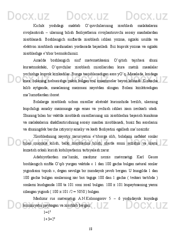        Kichik   yoshdagi   maktab   O’quvchilarining   xisoblash   malakalarini
rivojlantirish   –   ularning   bilish   faoliyatlarini   rivojlantiruvchi   asosiy   manbalardan
xisoblanadi.   Boshlangich   sinflarda   xisoblash   ishlari   yozma,   ogzaki   usulda   va
elektron xisoblash  mashinalari  yordamida  bajariladi. Biz  kuprok yozma  va ogzaki
xisoblashga e’tibor bermokchimiz.
      Amalda   boshlangich   sinf   matematikasini   O’qitish   tajribasi   shuni
kursatmokdaki,   O’quvchilar   xisoblash   misollaridan   kura   matnli   masalalar
yechishga kuprok kizikadilar. Bunga taajublanadigan asos yO’q. Masalada, koidaga
kura, bolaning tushunishga yakin bulgan real muammolar bayon kilinadi. Kiskacha
kilib   aytganda,   masalaning   mazmuni   xayotdan   olingan.   Bolani   kiziktiradigan
ma’lumotlardan iborat.
       Bolalarga   xisoblash   uchun   misollar   abstrakt   kurinishida   berilib,   ularning
kupchiligi   amaliy   mazmunga   ega   emas   va   yechish   ishlari   xam   zerikarli   utadi.
Shuning bilan bir vaktda xisoblash misollarining uzi xisoblashni  bajarish kunikma
va   malakalarini   shakllantirishning   asosiy   manbai   xisoblanadi,   busiz   fan   asoslarini
va shuningdek barcha ixtiyoriy amaliy va kasb faoliyatini egallash ma’nosizdir.
       Xisoblashning   xayotiy   zaruriyatini   e’tiborga   olib,   bolalarni   nafakat   sonlar
bilan   muomila   kilish,   balki   xisoblashni   bilish,   ularda   sonni   sezishni   va   ularni
kuzatish orkali kurish kobiliyatlarini tarbiyalash zarur.
     Adabiyotlardan   ma’lumki,   mashxur   nemis   matematigi   Karl   Gauss
boshlangich sinfda O’qib yurgan vaktida « 1 dan 100 gacha bulgan natural sonlar
yigindisini topish », degan savolga bir zumdayok javob bergan. U kungilda 1 dan
100   gacha   bulgan   sonlarning   xar   biri   tagiga   100   dan   1   gacha   (   teskari   tartibda   )
sonlarni   kushganda   100  ta   101  soni   xosil   bulgan.   100  x   101  kupaytmaning   yarmi
izlangan yigindi ( 100 x 101 /2 = 5050 ) bulgan.
       Mashxur   rus   matematigi   A.N.Kolmogorov   5   –   6   yoshidayok   kuyidagi
konuniyatni paykagan va xisoblab bergan:
1=1 2
1+3=2 2
18 