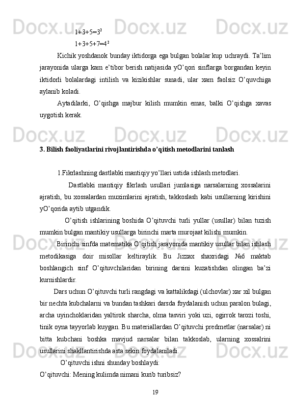 1+3+5=3 2
1+3+5+7=4 2
       Kichik yoshdanok bunday iktidorga ega bulgan bolalar kup uchraydi. Ta’lim
jarayonida  ularga  kam  e’tibor   berish  natijasida   yO’qori  sinflarga  borgandan  keyin
iktidorli   bolalardagi   intilish   va   kizikishlar   sunadi,   ular   xam   faolsiz   O’quvchiga
aylanib koladi.
Aytadilarki,   O’qishga   majbur   kilish   mumkin   emas,   balki   O’qishga   xavas
uygotish kerak.
         
3. Bilish faoliyatlarini rivojlantirishda o’qitish metodlarini tanlash
1.Fikrlashning dastlabki mantiqiy yo’llari ustida ishlash metodlari.
                  Dastlabki   mantiqiy   fikrlash   usullari   jumlasiga   narsalarning   xossalarini
ajratish,   bu  xossalardan   muximlarini  ajratish,  takkoslash   kabi   usullarning  kirishini
yO’qorida aytib utgandik.
                  O’qitish   ishlarining   boshida   O’qituvchi   turli   yullar   (usullar)   bilan   tuzish
mumkin bulgan mantikiy usullarga birinchi marta murojaat kilishi mumkin.
         Birinchi sinfda matematika O’qitish jarayonida mantikiy usullar bilan ishlash
metodikasiga   doir   misollar   keltiraylik.   Bu   Jizzax   shaxridagi   №6   maktab
boshlangich   sinf   O’qituvchilaridan   birining   darsini   kuzatishdan   olingan   ba’zi
kurnishlardir.
        Dars uchun O’qituvchi turli rangdagi va kattalikdagi (ulchovlar) xar xil bulgan
bir nechta kubchalarni va bundan tashkari darsda foydalanish uchun paralon bulagi,
archa uyinchoklaridan yaltirok sharcha, olma tasviri yoki uzi, ogirrok tarozi toshi,
tinik oyna tayyorlab kuygan. Bu materiallardan O’qituvchi predmetlar (narsalar) ni
bitta   kubchani   boshka   mavjud   narsalar   bilan   takkoslab,   ularning   xossalrini
usullarini shakllantirishda asta sekin foydalaniladi.
            O’qituvchi ishni shunday boshlaydi:
O’qituvchi: Mening kulimda nimani kurib turibsiz? 
19 