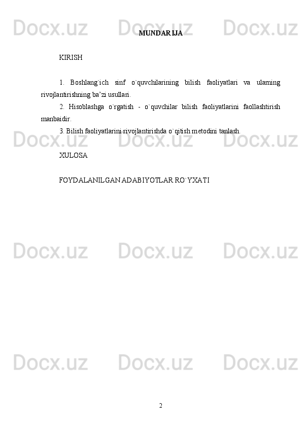 MUNDARIJA
KIRISH
1.   Boshlang`ich   sinf   o`quvchilarining   bilish   faoliyatlari   va   ularning
rivojlantirishning ba’zi usullari.
2.   Hisoblashga   o`rgatish   -   o`quvchilar   bilish   faoliyatlarini   faollashtirish
manbaidir.
3. Bilish faoliyatlarini rivojlantirishda o`qitish m е todini tanlash.
XULOSA
FOYDALANILGAN ADABIYOTLAR RO`YXATI
2 