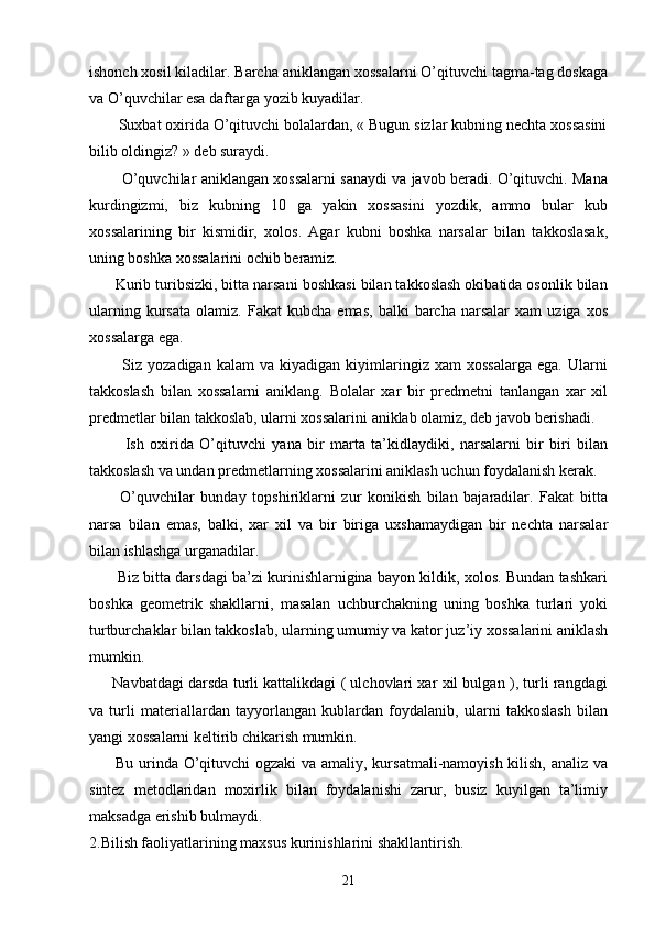 ishonch xosil kiladilar. Barcha aniklangan xossalarni O’qituvchi tagma-tag doskaga
va O’quvchilar esa daftarga yozib kuyadilar.
       Suxbat oxirida O’qituvchi bolalardan, « Bugun sizlar kubning nechta xossasini
bilib oldingiz? » deb suraydi.
          O’quvchilar aniklangan xossalarni sanaydi va javob beradi. O’qituvchi. Mana
kurdingizmi,   biz   kubning   10   ga   yakin   xossasini   yozdik,   ammo   bular   kub
xossalarining   bir   kismidir,   xolos.   Agar   kubni   boshka   narsalar   bilan   takkoslasak,
uning boshka xossalarini ochib beramiz.
      Kurib turibsizki, bitta narsani boshkasi bilan takkoslash okibatida osonlik bilan
ularning   kursata   olamiz.  Fakat   kubcha   emas,   balki   barcha   narsalar   xam   uziga   xos
xossalarga ega.
            Siz  yozadigan   kalam   va  kiyadigan   kiyimlaringiz   xam   xossalarga   ega.   Ularni
takkoslash   bilan   xossalarni   aniklang.   Bolalar   xar   bir   predmetni   tanlangan   xar   xil
predmetlar bilan takkoslab, ularni xossalarini aniklab olamiz, deb javob berishadi.
            Ish   oxirida   O’qituvchi   yana   bir   marta   ta’kidlaydiki,   narsalarni   bir   biri   bilan
takkoslash va undan predmetlarning xossalarini aniklash uchun foydalanish kerak.
          O’quvchilar   bunday   topshiriklarni   zur   konikish   bilan   bajaradilar.   Fakat   bitta
narsa   bilan   emas,   balki,   xar   xil   va   bir   biriga   uxshamaydigan   bir   nechta   narsalar
bilan ishlashga urganadilar.
         Biz bitta darsdagi ba’zi kurinishlarnigina bayon kildik, xolos. Bundan tashkari
boshka   geometrik   shakllarni,   masalan   uchburchakning   uning   boshka   turlari   yoki
turtburchaklar bilan takkoslab, ularning umumiy va kator juz’iy xossalarini aniklash
mumkin.
       Navbatdagi darsda turli kattalikdagi ( ulchovlari xar xil bulgan ), turli rangdagi
va   turli   materiallardan   tayyorlangan   kublardan   foydalanib,   ularni   takkoslash   bilan
yangi xossalarni keltirib chikarish mumkin.
         Bu urinda O’qituvchi  ogzaki  va amaliy, kursatmali-namoyish kilish, analiz va
sintez   metodlaridan   moxirlik   bilan   foydalanishi   zarur,   busiz   kuyilgan   ta’limiy
maksadga erishib bulmaydi.
2.Bilish faoliyatlarining maxsus kurinishlarini shakllantirish.
21 