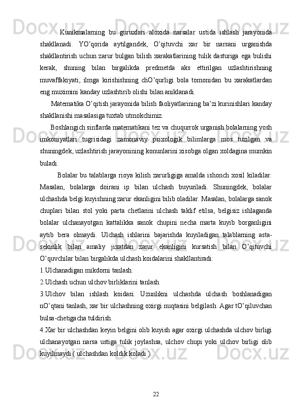           Kunikmalarning   bu   guruxlari   aloxida   narsalar   ustida   ishlash   jarayonida
shakllanadi.   YO’qorida   aytilgandek,   O’qituvchi   xar   bir   narsani   urganishda
shakllantirish  uchun zarur  bulgan  bilish  xarakatlarining  tulik dasturiga  ega  bulishi
kerak,   shuning   bilan   birgalikda   predmetda   aks   ettirilgan   uzlashtirishning
muvaffakiyati,   ilmga   kirishishning   chO’qurligi   bola   tomonidan   bu   xarakatlardan
eng muximini kanday uzlashtirib olishi bilan aniklanadi.
      Matematika O’qitish jarayonida bilish faoliyatlarining ba’zi kurinishlari kanday
shakllanishi masalasiga tuxtab utmokchimiz.
      Boshlangich sinflarda matematikani tez va chuqurrok urganish bolalarning yosh
imkoniyatlari   tugrisidagi   zamonaviy   psixologik   bilimlarga   mos   tuzilgan   va
shuningdek, uzlashtirish jarayonining konunlarini xisobga olgan xoldagina mumkin
buladi.
       Bolalar bu talablarga rioya kilish zarurligiga amalda ishonch xosil  kiladilar.
Masalan,   bolalarga   doirani   ip   bilan   ulchash   buyuriladi.   Shuningdek,   bolalar
ulchashda belgi kuyishning zarur ekanligini bilib oladilar. Masalan, bolalarga sanok
chuplari   bilan   stol   yoki   parta   chetlarini   ulchash   taklif   etilsa,   belgisiz   ishlaganda
bolalar   ulchanayotgan   kattalikka   sanok   chupini   necha   marta   kuyib   borganligini
aytib   bera   olmaydi.   Ulchash   ishlarini   bajarishda   kuyiladigan   talablarning   asta-
sekinlik   bilan   amaliy   jixatdan   zarur   ekanligini   kursatish   bilan   O’qituvchi
O’quvchilar bilan birgalikda ulchash koidalarini shakllantiradi:
1.Ulchanadigan mikdorni tanlash.
2.Ulchash uchun ulchov birliklarini tanlash.
3.Ulchov   bilan   ishlash   koidasi.   Uzunlikni   ulchashda   ulchash   boshlanadigan
nO’qtani tanlash, xar bir ulchashning oxirgi nuqtasini belgilash. Agar tO’qiluvchan
bulsa-chetigacha tuldirish.
4.Xar bir ulchashdan keyin belgini olib kuyish agar oxirgi ulchashda ulchov birligi
ulchanayotgan   narsa   ustiga   tulik   joylashsa,   ulchov   chupi   yoki   ulchov   birligi   olib
kuyilmaydi ( ulchashdan koldik koladi ). 
22 