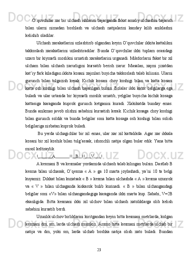       O’quvchilar xar bir ulchash ishlarini bajarganda fakat amaliy ulchashni bajarish
bilan   ularni   nimadan   boshlash   va   ulchash   natijalarini   kanday   kilib   aniklashni
kelishib oladilar.
        Ulchash xarakatlarini uzlashtirib olgandan keyin O’quvchilar ikkita kattalikni
takkoslash   xarakatlarini   uzlashtiradilar.   Bunda   O’quvchilar   ikki   tuplam   orasidagi
uzaro bir kiymatli moslikni urnatish xarakatlarini urganadi. Mikdorlarni fakat bir xil
ulcham   bilan   ulchash   zarurligini   kursatib   berish   zarur.   Masalan,   xajmi   jixatdan
kat’iy fark kiladigan ikkita kosani xajmlari buyicha takkoslash talab kilinsin. Ularni
gurunch   bilan   tulgazish   kerak.   Kichik   kosani   choy   koshigi   bilan   va   katta   kosani
katta osh koshigi  bilan ulchash bajarilgan bulsin. Bolalar ikki kator belgilarga ega
buladi va ular urtasida bir  kiymatli  moslik urnatib, yelgilar buyicha kichik kosaga
kattasiga   karaganda   kuprok   gurunch   ketganini   kuradi.   Xakikatda   bunday   emas.
Bunda anikmas javob olishni sababini kursatish kerak. Kichik kosaga choy koshigi
bilan   gurunch   soldik   va   bunda   belgilar   soni   katta   kosaga   osh   koshigi   bilan   solish
belgilariga nisbatan kuprok buladi.
                Bu  yerda  ulchagichlar   bir   xil   emas,  ular  xar   xil   kattalikda.  Agar   xar  ikkala
kosani bir xil koshik bilan tulg’assak, ishonchli natija olgan bular edik. Yana bitta
misol keltiraylik.
   !               A               !!     B     !!        V        !         
   A kesmani B va kesmalar yordamida ulchash talab kilingan bulsin. Dastlab B
kesma   bilan   ulchasak,   O’qesma   «   A   »   ga   10   marta   joylashadi,   ya’ni   10   ta   belgi
kuyamiz. Dikkat bilan kuzatsak « B » kesma bilan ulchashda « A » kesma uzunrok
va   «   V   »   bilan   ulchaganda   kiskarok   bulib   kurinadi.   «   B   »   bilan   ulchangandagi
belgilar soni  «V» bilan ulchangandagiga karaganda ikki marta kup. Sababi, V=2B
ekanligida.   Bitta   kesmani   ikki   xil   ulchov   bilan   ulchash   xatoliklarga   olib   kelish
sababini kursatib berdi.
          Uzunlik ulchov birliklarini kiritgandan keyin bitta kesmani metrlarda, kolgan
kesmani dm, sm, larda ulchash mumkin. Ammo bitta kesmani metrlarda ulchab bir
natija   va   dm,   yoki   sm,   larda   ulchab   boshka   natija   olish   xato   buladi.   Bundan
23 