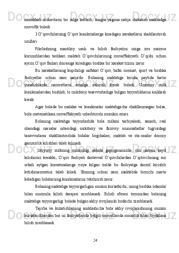 murakkab   ulchovlarni   bir   xilga   keltirib,   sungra   yagona   natija   chikarish   maksadga
muvofik buladi. 
3.O’quvchilarning O’quv kunikmalariga kiradigan xarakatlarni shakllantirish
usullari. 
        Fikrlashning   mantikiy   usuli   va   bilish   faoliyatini   uziga   xos   maxsus
kurinishlaridan   tashkari   maktab   O’quvchilarining   muvaffakiyatli   O’qishi   uchun
ayrim O’quv fanlari doirasiga kiradigan boshka bir xarakat tizimi zarur.
        Bu   xarakatlarning   kupchiligi   nafakat   O’quv,   balki   mexnat,   sport   va   boshka
faoliyatlar   uchun   xam   zarurdir.   Bolaning   maktabga   kirishi   paytida   kator
yunalishlarda   nazoratlarni   amalga   oshirish   kerak   buladi.   Umumiy   xulk
kunikmalaridan boshlab, to mikdoriy tasavvurlashga bulgan tayyorliklarini aniklash
kerak.
       Agar   bolada   bu   malaka   va   kunikmalar   maktabgacha   shakllanmagan   bulsa,
bola matematikani muvaffakiyatli uzlashtirishi mumkin emas.
       Bolaning   maktabga   tayyorlashda   bola   xulkini   tarbiyalash,   sanash,   real
olamdagi   narsalar   urtasidagi   mikdoriy   va   fazoviy   munosabatlar   tugrisidagi
tasavvurlarni   shakllantirishda   bolalar   bogchalari,   maktab   va   ota-onalar   doimiy
gamxurlik kilishlari talab kilinadi.
         Ixtiyoriy   xulkning   muximligi   xakida   gapirganimizda,   shu   narsani   kayd
kilishimiz   kerakki,   O’quv   faoliyati   dastavval   O’quvchilardan   O’qituvchining   suz
orkali   aytgan   kursatmalariga   rioya   kilgan   xolda   bu   faoliyatga   darxol   kirishib
ketishmaxoratini   talab   kiladi.   Shuning   uchun   xam   maktabda   birinchi   marta
keladigan bolalarning kunikmalarini tekshirish zarur.
         Bolaning maktabga tayyorgarligini muxim kursatkichi, uning boshka odamlar
bilan   muomila   kilish   darajasi   xisoblanadi.   Bilish   sferasi   tomonidan   bolaning
maktabga tayyorgarligi bolada bulgan akliy rivojlanish boskichi xisoblanadi.
         Tajriba   va   kuzatishlarning   aniklashicha   bola   akliy   rivojlanishining   muxim
kursatkichlaridan biri uz faoliyatlarida belgili-simvollarida moxirlik bilan foydalana
bilish xisoblanadi. 
24 