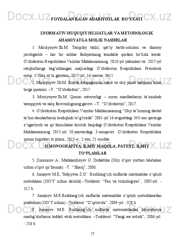 FOYDALANILGAN ADABIYOTLAR  RO YXATIʻ
I.NORMATIV-HUQUQIY HUJJATLAR VA METODOLOGIK
AHAMIYATGA MOLIK NASHRLAR
1.   Mirziyo y ev . S h .M.   Tanqidiy   tahlil,   qat’iy   tartib-intizom   va   shaxsiy
javobgarlik   –   har   bir   rahbar   faoliyatining   kundalik   qoidasi   bo lishi	
ʻ   kerak.
O zbekiston Respublikasi Vazirlar Mahkamasining  2016-yil yakunlari va  2017-yil	
ʻ
istiqbollariga   bag ishlangan   majlisidagi   O zbekiston   Respublikasi   Prezidenti	
ʻ ʻ
nutqi. // Xalq so zi gazetasi, 2017-yil, 16-yanvar, №11.	
ʻ
2. Mirziyoyev Sh.M. Buyuk kelajagimizni mard va oliy janob xalqimiz bilan
birga quramiz. –T.: “O zbekiston”, 2017. 	
ʻ
3.   Mirziyoyev.Sh.M.   Qonun   ustuvorligi   –   inson   manfaatlarini   ta’minlash
taraqqiyoti va xalq farovonligining garovi. –T.: “O zbekiston”, 2017. 	
ʻ
4. O zbekiston Respublikasi  Vazirlar Mahkamasining “Oliy ta’limning davlat	
ʻ
ta’lim standartlarini tasdiqlash to g risida” 2001-yil 16-avgustdagi 343-son qaroriga	
ʻ ʻ
o zgartirish   va   qo shimchalar   kiritish   haqidagi   O zbekiston   Respublikasi   Vazirlar	
ʻ ʻ ʻ
Mahkamasining   2015-yil   10-yanvardagi   3-sonqarori.   O zbekiston   Respublikasi	
ʻ
qonun hujjatlari to plami, 2015-y., 2-son, 21-modda.	
ʻ
II.MONOGRAFIYA, ILMIY MAQOLA, PATENT, ILMIY
TO‘PLAMLAR
5.   Zunnunov   A.,   Mahkamboyev   U.   Didaktika   (Oily   o‛quv   yurtlari   talabalari
uchun o‛quv qo llanma). -T.: “Sharq”, 2006.	
ʻ
6.   Jumayev M.E, Tadjiyeva Z.G .  	
ʻ Boshlang ich sinflarda mat	ʻ e matika o qitish	ʻ
m e todikasi   (OO Y   uchun   darslik).–Toshk	
ʻ e nt:   “Fan   va   texnologiyai”,   2005-yil.   -
312 b.
7.   Jumayev   M.E.Boshlang ich   sinflarda   matematika   o qitish   metodikasidan	
ʻ ʻ
praktikum (OO Y uchun).–Toshkent: “O qituvchi”, 2004-yil. -328 b.	
ʻ ʻ
8.   Jumayev   M.E.   Boshlang ich   sinflarda   matematikadan   laboratoriya	
ʻ
mashg ulotlarini tashkil etish metodikasi. –Toshkent: “Yangi asr avlodi”, 2006-yil.	
ʻ
- 256 b.
27 