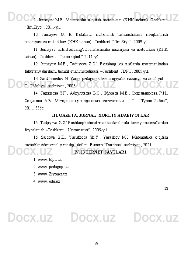 9.   Jumayev   M.E.   Matematika   o qitish   metodikasi   (KHK   uchun).–Toshkent:ʻ
“Ilm Ziyo”, 2011-yil.
10.   Jumayev   M.   E.   Bolalarda   matematik   tushunchalarni   rivojlantirish
nazariyasi va metodikasi (KHK uchun).–Toshkent: “Ilm Ziyo”, 2009-yil.
11.   Jumayev   .E.E.Boshlang ich   matematika   nazariyasi   va   metodikasi   (KHK	
ʻ
uchun).–Toshkent: “Turon-iqbol,” 2011-yil.
12.   Jumayev   M.E.,   Tadjiyeva   Z.G .   Boshlang ich   sinflarda   matematikadan	
ʻ ʻ
fakultativ darslarni tashkil etish metodikasi. –Toshkent: TDPU, 2005-yil. 
13. Saidahmedov N. Yangi pedagogik texnologiyalar nazariya va amaliyot. –
T.: “Moliya” nashriyoti, 2003.
14.   Таджиева   З.Г.,   Абдуллаева   Б.С.,   Жумаев   М.Е.,   Сидел ь никова   Р.И.,
Садикова   А.В.   Методика   преподавания   математики.   –   Т.:   “ Турон-Икбол ” ,
2011. 336с.
III. GAZETA, JURNAL, XORIJIY ADABIYOTLAR
15.   Tadjiyeva   Z.G .Boshlang ichmat	
ʻ ʻ e matika   darslarida   tarixiy   materiallardan
foydalanish. – Toshk e nt: “Uzkomsentr”, 2005-yil.
16.   Saidova   G.E.,   Yusufzoda   Sh.Y.,   Yarashov   M.J.   Matematika   o qitish	
ʻ
metodikasidan amaliy mashg ulotlar.–Buxoro:“Durdona” nashriyoti, 2021.	
ʻ
IV. INTERNET SAYTLARI.
1.  www. tdpu.uz
2.  www. pedagog.uz
3.  www. Ziyonet.uz
4.  www. edu.uz
28
28 