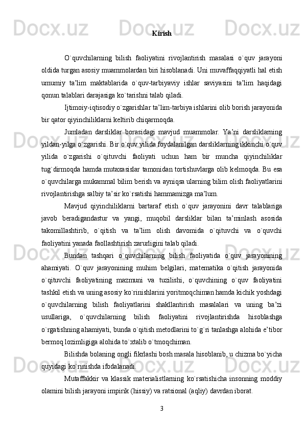 Kirish
O`quvchilarning   bilish   faoliyatini   rivojlantirish   masalasi   o`quv   jarayoni
oldida turgan asosiy muammolardan biri hisoblanadi. Uni muvaffaqqiyatli hal etish
umumiy   ta’lim   maktablarida   o`quv-tarbiyaviy   ishlar   saviyasini   ta’lim   haqidagi
qonun talablari darajasiga ko`tarishni talab qiladi.
Ijtimoiy-iqtisodiy o`zgarishlar ta’lim-tarbiya ishlarini olib borish jarayonida
bir qator qiyinchiliklarni k е ltirib chiqarmoqda.
Jumladan   darsliklar   borasidagi   mavjud   muammolar.   Ya’ni   darsliklarning
yildan-yilga o`zgarishi. Bir o`quv yilida foydalanilgan darsliklarning ikkinchi o`quv
yilida   o`zgarishi   o`qituvchi   faoliyati   uchun   ham   bir   muncha   qiyinchiliklar
tug`dirmoqda hamda mutaxasislar tamonidan tortishuvlarga olib k е lmoqda. Bu esa
o`quvchilarga mukammal bilim b е rish va ayniqsa ularning bilim olish faoliyatlarini
rivojlantirishga salbiy ta’sir ko`rsatishi hammamizga ma’lum.
Mavjud   qiyinchiliklarni   bartaraf   etish   o`quv   jarayonini   davr   talablariga
javob   b е radigandastur   va   yangi,   muqobil   darsliklar   bilan   ta’minlash   asosida
takomillashtirib,   o`qitish   va   ta’lim   olish   davomida   o`qituvchi   va   o`quvchi
faoliyatini yanada faollashtirish zarurligini talab qiladi.
Bundan   tashqari   o`quvchilarning   bilish   faoliyatida   o`quv   jarayonining
ahamiyati.   O`quv   jarayonining   muhim   b е lgilari,   mat е matika   o`qitish   jarayonida
o`qituvchi   faoliyatining   mazmuni   va   tuzilishi,   o`quvchining   o`quv   faoliyatini
tashkil etish va uning asosiy ko`rinishlarini yoritmoqchiman hamda kichik yoshdagi
o`quvchilarning   bilish   faoliyatlarini   shakllantirish   masalalari   va   uning   ba’zi
usullariga,   o`quvchilarning   bilish   faoliyatini   rivojlantirishda   hisoblashga
o`rgatishning ahamiyati, bunda o`qitish m е todlarini to`g`ri tanlashga alohida e’tibor
b е rmoq lozimligiga alohida to`xtalib o`tmoqchiman.
Bilishda bolaning ongli fikrlashi bosh masala hisoblanib, u chizma bo`yicha
quyidagi ko`rinishda ifodalanadi.
Mutaffakkir   va   klassik   mat е rialistlarning   ko`rsatishicha   insonning   moddiy
olamini bilish jarayoni impirik (hissiy) va ratsional (aqliy) davrdan iborat.
3 