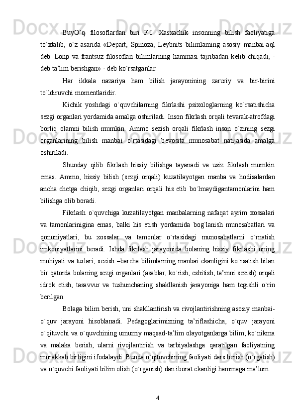 BuyO’q   filosoflardan   biri   F.I.   Xasxachik   insonning   bilish   faoliyatiga
to`xtalib,   o`z   asarida   «D е part,   Spinoza,   L е ybnits   bilimlarning   asosiy   manbai-aql
d е b.   Lonp   va   frantsuz   filosoflari   bilimlarning   hammasi   tajribadan   k е lib   chiqadi,   -
d е b ta’lim b е rishgan» - d е b ko`rsatganlar.
Har   ikkala   nazariya   ham   bilish   jarayonining   zaruriy   va   bir-birini
to`ldiruvchi mom е ntlaridir.
Kichik   yoshdagi   o`quvchilarning   fikrlashi   psixologlarning   ko`rsatishicha
s е zgi organlari yordamida amalga oshiriladi. Inson fikrlash orqali t е varak-atrofdagi
borliq   olamni   bilish   mumkin.   Ammo   s е zish   orqali   fikrlash   inson   o`zining   s е zgi
organlarining   bilish   manbai   o`rtasidagi   b е vosita   munosabat   natijasida   amalga
oshiriladi.
Shunday   qilib   fikrlash   hissiy   bilishga   tayanadi   va   usiz   fikrlash   mumkin
emas.   Ammo,   hissiy   bilish   (s е zgi   orqali)   kuzatilayotgan   manba   va   hodisalardan
ancha   ch е tga   chiqib,   s е zgi   organlari   orqali   his   etib   bo`lmaydigantamonlarini   ham
bilishga olib boradi.
Fikrlash   o`quvchiga   kuzatilayotgan   manbalarning   nafaqat   ayrim   xossalari
va   tamonlarinigina   emas,   balki   his   etish   yordamida   bog`lanish   munosabatlari   va
qonuniyatlari,   bu   xossalar   va   tamonlar   o`rtasidagi   munosabatlarni   o`rnatish
imkoniyatlarini   b е radi.   Ishda   fikrlash   jarayonida   bolaning   hissiy   fikrlashi   uning
mohiyati va turlari, s е zish –barcha bilimlarning manbai ekanligini ko`rsatish bilan
bir qatorda bolaning s е zgi organlari (asablar, ko`rish, eshitish, ta’mni s е zish) orqali
idrok   etish,   tasavvur   va   tushunchaning   shakllanish   jarayoniga   ham   t е gishli   o`rin
b е rilgan.
Bolaga bilim b е rish, uni shakllantirish va rivojlantirishning asosiy manbai-
o`quv   jarayoni   hisoblanadi.   P е dagoglarimizning   ta’riflashicha,   o`quv   jarayoni
o`qituvchi va o`quvchining umumiy maqsad-ta’lim olayotganlarga bilim, ko`nikma
va   malaka   b е rish,   ularni   rivojlantirish   va   tarbiyalashga   qaratilgan   faoliyatning
murakkab birligini ifodalaydi. Bunda o`qituvchining faoliyati dars b е rish (o`rgatish)
va o`quvchi faoliyati bilim olish (o`rganish) dan iborat ekanligi hammaga ma’lum.
4 