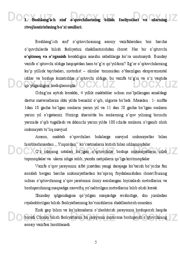 1.   Boshlang’ich   sinf   o’quvchilarining   bilish   faoliyatlari   va   ularning
rivojlantirishning ba’zi usullari.
Boshlang’ich   sinf   o’qituvchisining   asosiy   vazifalaridan   biri   barcha
o’quvchilarda   bilish   faoliyatini   shakllantirishdan   iborat.   Har   bir   o’qituvchi
o’qitmoq   va   o’rganish   kerakligini   anashu   sabablarga   ko’ra   unutmaydi.   Bunday
vazifa o’qituvchi oldiga haqiqatdan ham to’g’ri qo’yildimi? Ilg’or o’qituvchilarning
ko’p   yilliok   tajribalari,   metodist   –   olimlar   tomonidan   o’tkazilgan   eksperemental
ishlar   va   boshqa   kuzatishlar   o’qituvchi   oldiga,   bu   vazifa   to’g’ri   va   o’z   vaqtida
qo’yilganligini tasdiqlamoqda.
Ochig’ini   aytish   kerakki,   4   yillik   maktablar   uchun   mo’ljallangan   amaldagi
dastur materiallarini ikki yilda bemalol o’qib, ulgursa bo’ladi.   Masalan : 1- sinfda
1dan   10   gacha   bo’lgan   sonlarni   yarim   yil   va   11   dan   20   gacha   bo’lgan   sonlarni
yarim   yil   o’rgatamiz.   Hozirgi   sharoitda   bu   sonlarning   o’quv   yilining   birinchi
yarmida o’qib tugallash va ikkinchi yarim yilda 100 ichida sonlarni o’rganib olish
imkoniyati to’liq mavjud.
Ammo,   maktab   o’quvchilari   bolalarga   mavjud   imkoniyatlar   bilan
hisoblashmasdan ,, Yuqoridan’’ ko’rsatmalarni kutish bilan ishlamoqdalar.
O’z   ishining   ustalari   bo’lgan   o’qituvchilar   boshqa   imkoniyatlarni   izlab
topmoqdalar va  ularni ishga solib, yaxshi natijalarni qo’lga kiritmoqdalar.
Vazifa  o’quv  jarayonini  sifat  jixatdan  yangi  darajaga   ko’tarish  bo’yicha  fan
asoslab   bergan   barcha   imkoniyatlardan   ko’oproq   foydalanishdan   iborat.Buning
uchun   o’qituvchining   o’quv   jaratonini   ilmiy   asoslangan   loyixalash   metodlarini   va
boshqarishning maqsadga muvofiq yo’naltirilgan metodlarini bilib olish kerak.
Shunday   qilgandagina   qo’yilgan   maqsadga   erishishga,   shu   jumladan
rejalashtirilgan bilish faoliyatlarining ko’rinishlarini shakllantirish mumkin.
Endi   gap   bilim   va   ko’nikmalarni   o’zlashtirish   jarayonini   boshqarish   haqida
boradi.Chunki bilish faoliyatlarini bu jarayonni moxirona boshqarish o’qtuvchining
asosiy vazifasi hisoblanadi.
5 
