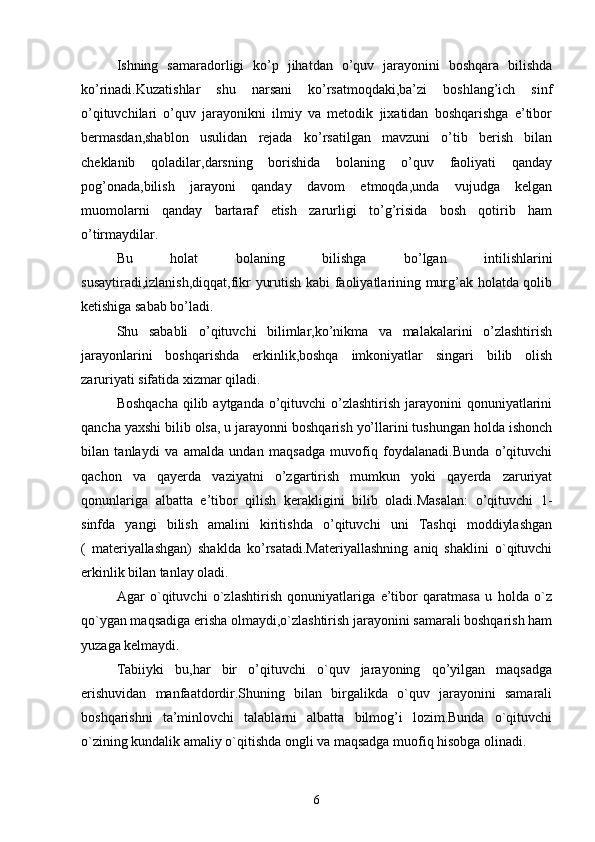 Ishning   samaradorligi   ko’p   jihatdan   o’quv   jarayonini   boshqara   bilishda
ko’rinadi.Kuzatishlar   shu   narsani   ko’rsatmoqdaki,ba’zi   boshlang’ich   sinf
o’qituvchilari   o’quv   jarayonikni   ilmiy   va   metodik   jixatidan   boshqarishga   e’tibor
bermasdan,shablon   usulidan   rejada   ko’rsatilgan   mavzuni   o’tib   berish   bilan
cheklanib   qoladilar,darsning   borishida   bolaning   o’quv   faoliyati   qanday
pog’onada,bilish   jarayoni   qanday   davom   etmoqda,unda   vujudga   kelgan
muomolarni   qanday   bartaraf   etish   zarurligi   to’g’risida   bosh   qotirib   ham
o’tirmaydilar.
Bu   holat   bolaning   bilishga   bo’lgan   intilishlarini
susaytiradi,izlanish,diqqat,fikr yurutish kabi faoliyatlarining murg’ak holatda qolib
ketishiga sabab bo’ladi.
Shu   sababli   o’qituvchi   bilimlar,ko’nikma   va   malakalarini   o’zlashtirish
jarayonlarini   boshqarishda   erkinlik,boshqa   imkoniyatlar   singari   bilib   olish
zaruriyati sifatida xizmar qiladi.
Boshqacha  qilib aytganda o’qituvchi  o’zlashtirish  jarayonini  qonuniyatlarini
qancha yaxshi bilib olsa, u jarayonni boshqarish yo’llarini tushungan holda ishonch
bilan   tanlaydi   va   amalda   undan   maqsadga   muvofiq   foydalanadi.Bunda   o’qituvchi
qachon   va   qayerda   vaziyatni   o’zgartirish   mumkun   yoki   qayerda   zaruriyat
qonunlariga   albatta   e’tibor   qilish   kerakligini   bilib   oladi.Masalan:   o’qituvchi   1-
sinfda   yangi   bilish   amalini   kiritishda   o’qituvchi   uni   Tashqi   moddiylashgan
(   materiyallashgan)   shaklda   ko’rsatadi.Materiyallashning   aniq   shaklini   o`qituvchi
erkinlik bilan tanlay oladi.
Agar   o`qituvchi   o`zlashtirish   qonuniyatlariga   e’tibor   qaratmasa   u   holda   o`z
qo`ygan maqsadiga erisha olmaydi,o`zlashtirish jarayonini samarali boshqarish ham
yuzaga kelmaydi.
Tabiiyki   bu,har   bir   o’qituvchi   o`quv   jarayoning   qo’yilgan   maqsadga
erishuvidan   manfaatdordir.Shuning   bilan   birgalikda   o`quv   jarayonini   samarali
boshqarishni   ta’minlovchi   talablarni   albatta   bilmog’i   lozim.Bunda   o`qituvchi
o`zining kundalik amaliy o`qitishda ongli va maqsadga muofiq hisobga olinadi.
6 