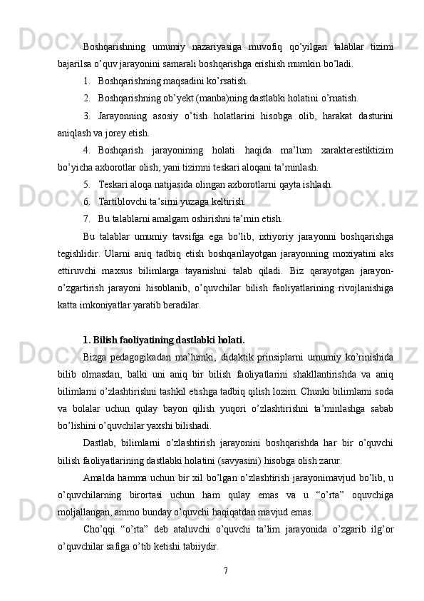 Boshqarishning   umumiy   nazariyasiga   muvofiq   qo’yilgan   talablar   tizimi
bajarilsa o’quv jarayonini samarali boshqarishga erishish mumkin bo’ladi.
1. Boshqarishning maqsadini ko’rsatish.
2. Boshqarishning ob’yekt (manba)ning dastlabki holatini o’rnatish.
3. Jarayonning   asosiy   o’tish   holatlarini   hisobga   olib,   harakat   dasturini
aniqlash va jorey etish.
4. Boshqarish   jarayonining   holati   haqida   ma’lum   xarakterestiktizim
bo’yicha axborotlar olish, yani tizimni teskari aloqani ta’minlash.
5. Teskari aloqa natijasida olingan axborotlarni qayta ishlash.
6. Tartiblovchi ta’sirni yuzaga keltirish.
7. Bu talablarni amalgam oshirishni ta’min etish.
Bu   talablar   umumiy   tavsifga   ega   bo’lib,   ixtiyoriy   jarayonni   boshqarishga
tegishlidir.   Ularni   aniq   tadbiq   etish   boshqarilayotgan   jarayonning   moxiyatini   aks
ettiruvchi   maxsus   bilimlarga   tayanishni   talab   qiladi.   Biz   qarayotgan   jarayon-
o’zgartirish   jarayoni   hisoblanib,   o’quvchilar   bilish   faoliyatlarining   rivojlanishiga
katta imkoniyatlar yaratib beradilar.
1. Bilish faoliyatining dastlabki holati.
Bizga   pedagogikadan   ma’lumki,   didaktik   prinsiplarni   umumiy   ko’rinishida
bilib   olmasdan,   balki   uni   aniq   bir   bilish   faoliyatlarini   shakllantirishda   va   aniq
bilimlarni o’zlashtirishni tashkil etishga tadbiq qilish lozim. Chunki bilimlarni soda
va   bolalar   uchun   qulay   bayon   qilish   yuqori   o’zlashtirishni   ta’minlashga   sabab
bo’lishini o’quvchilar yaxshi bilishadi.
Dastlab,   bilimlarni   o’zlashtirish   jarayonini   boshqarishda   har   bir   o’quvchi
bilish faoliyatlarining dastlabki holatini (savyasini) hisobga olish zarur.
Amalda hamma uchun bir xil bo’lgan o’zlashtirish jarayonimavjud bo’lib, u
o’quvchilarning   birortasi   uchun   ham   qulay   emas   va   u   “o’rta”   oquvchiga
moljallangan, ammo bunday o’quvchi haqiqatdan mavjud emas.
Cho’qqi   “o’rta”   deb   ataluvchi   o’quvchi   ta’lim   jarayonida   o’zgarib   ilg’or
o’quvchilar safiga o’tib ketishi tabiiydir.
7 