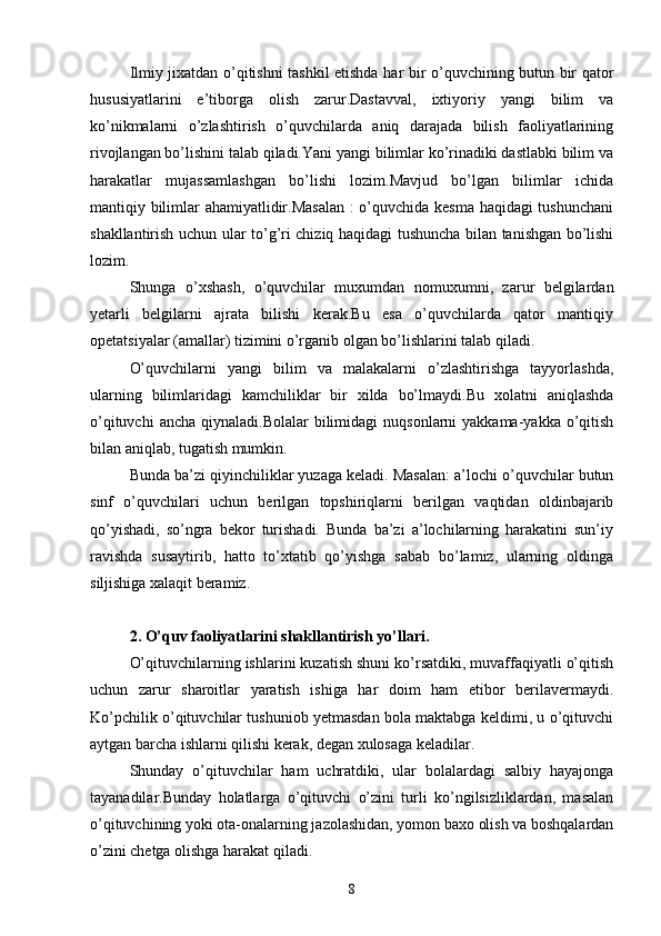 Ilmiy jixatdan o’qitishni tashkil etishda har bir o’quvchining butun bir qator
hususiyatlarini   e’tiborga   olish   zarur.Dastavval,   ixtiyoriy   yangi   bilim   va
ko’nikmalarni   o’zlashtirish   o’quvchilarda   aniq   darajada   bilish   faoliyatlarining
rivojlangan bo’lishini talab qiladi.Yani yangi bilimlar ko’rinadiki dastlabki bilim va
harakatlar   mujassamlashgan   bo’lishi   lozim.Mavjud   bo’lgan   bilimlar   ichida
mantiqiy bilimlar ahamiyatlidir.Masalan : o’quvchida kesma haqidagi  tushunchani
shakllantirish uchun ular to’g’ri chiziq haqidagi tushuncha bilan tanishgan bo’lishi
lozim.
Shunga   o’xshash,   o’quvchilar   muxumdan   nomuxumni,   zarur   belgilardan
yetarli   belgilarni   ajrata   bilishi   kerak.Bu   esa   o’quvchilarda   qator   mantiqiy
opetatsiyalar (amallar) tizimini o’rganib olgan bo’lishlarini talab qiladi.
O’quvchilarni   yangi   bilim   va   malakalarni   o’zlashtirishga   tayyorlashda,
ularning   bilimlaridagi   kamchiliklar   bir   xilda   bo’lmaydi.Bu   xolatni   aniqlashda
o’qituvchi   ancha  qiynaladi.Bolalar   bilimidagi   nuqsonlarni  yakkama-yakka  o’qitish
bilan aniqlab, tugatish mumkin.
Bunda ba’zi qiyinchiliklar yuzaga keladi. Masalan: a’lochi o’quvchilar butun
sinf   o’quvchilari   uchun   berilgan   topshiriqlarni   berilgan   vaqtidan   oldinbajarib
qo’yishadi,   so’ngra   bekor   turishadi.   Bunda   ba’zi   a’lochilarning   harakatini   sun’iy
ravishda   susaytirib,   hatto   to’xtatib   qo’yishga   sabab   bo’lamiz,   ularning   oldinga
siljishiga xalaqit beramiz.
2. O’quv faoliyatlarini shakllantirish yo’llari.
O’qituvchilarning ishlarini kuzatish shuni ko’rsatdiki, muvaffaqiyatli o’qitish
uchun   zarur   sharoitlar   yaratish   ishiga   har   doim   ham   etibor   berilavermaydi.
Ko’pchilik o’qituvchilar tushuniob yetmasdan bola maktabga keldimi, u o’qituvchi
aytgan barcha ishlarni qilishi kerak, degan xulosaga keladilar.
Shunday   o’qituvchilar   ham   uchratdiki,   ular   bolalardagi   salbiy   hayajonga
tayanadilar.Bunday   holatlarga   o’qituvchi   o’zini   turli   ko’ngilsizliklardan,   masalan
o’qituvchining yoki ota-onalarning jazolashidan, yomon baxo olish va boshqalardan
o’zini chetga olishga harakat qiladi. 
8 