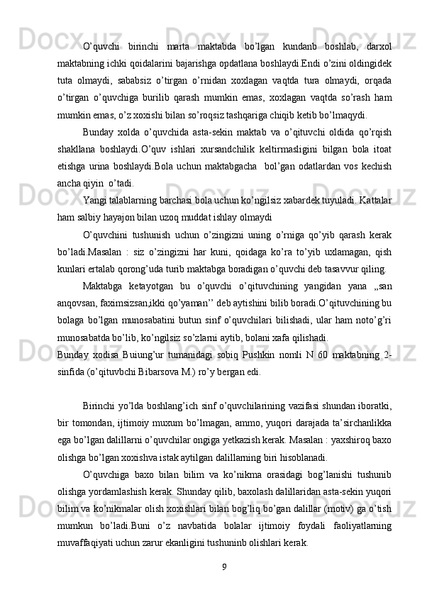 O’quvchi   birinchi   marta   maktabda   bo’lgan   kundanb   boshlab,   darxol
maktabning ichki qoidalarini bajarishga opdatlana boshlaydi.Endi o’zini oldingidek
tuta   olmaydi,   sababsiz   o’tirgan   o’rnidan   xoxlagan   vaqtda   tura   olmaydi,   orqada
o’tirgan   o’quvchiga   burilib   qarash   mumkin   emas,   xoxlagan   vaqtda   so’rash   ham
mumkin emas, o’z xoxishi bilan so’roqsiz tashqariga chiqib ketib bo’lmaqydi.
Bunday   xolda   o’quvchida   asta-sekin   maktab   va   o’qituvchi   oldida   qo’rqish
shakllana   boshlaydi.O’quv   ishlari   xursandchilik   keltirmasligini   bilgan   bola   itoat
etishga   urina   boshlaydi.Bola   uchun   maktabgacha     bol’gan   odatlardan   vos   kechish
ancha qiyin  o’tadi.
Yangi talablarning barchasi bola uchun ko’ngilsiz xabardek tuyuladi. Kattalar
ham salbiy hayajon bilan uzoq muddat ishlay olmaydi
O’quvchini   tushunish   uchun   o’zingizni   uning   o’rniga   qo’yib   qarash   kerak
bo’ladi.Masalan   :   siz   o’zingizni   har   kuni,   qoidaga   ko’ra   to’yib   uxlamagan,   qish
kunlari ertalab qorong’uda turib maktabga boradigan o’quvchi deb tasavvur qiling.
Maktabga   ketayotgan   bu   o’quvchi   o’qituvchining   yangidan   yana   ,,san
anqovsan, faximsizsan,ikki qo’yaman’’ deb aytishini bilib boradi.O’qituvchining bu
bolaga   bo’lgan   munosabatini   butun   sinf   o’quvchilari   bilishadi,   ular   ham   noto’g’ri
munosabatda bo’lib, ko’ngilsiz so’zlarni aytib, bolani xafa qilishadi.
Bunday   xodisa   Buiung’ur   tumanidagi   sobiq   Pushkin   nomli   N   60   maktabning   2-
sinfida (o’qituvbchi Bibarsova M.) ro’y bergan edi.
Birinchi yo’lda boshlang’ich sinf o’quvchilarining vazifasi shundan iboratki,
bir   tomondan,  ijtimoiy  muxum   bo’lmagan,   ammo,  yuqori   darajada   ta’sirchanlikka
ega bo’lgan dalillarni o’quvchilar ongiga yetkazish kerak. Masalan : yaxshiroq baxo
olishga bo’lgan xoxishva istak aytilgan dalillarning biri hisoblanadi.
O’quvchiga   baxo   bilan   bilim   va   ko’nikma   orasidagi   bog’lanishi   tushunib
olishga yordamlashish kerak. Shunday qilib, baxolash dalillaridan asta-sekin yuqori
bilim va ko’nikmalar olish xoxishlari bilan bog’liq bo’gan dalillar (motiv) ga o’tish
mumkun   bo’ladi.Buni   o’z   navbatida   bolalar   ijtimoiy   foydali   faoliyatlarning
muvaffaqiyati uchun zarur ekanligini tushuninb olishlari kerak.
9 