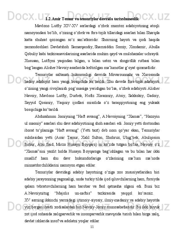 1.2.Amir Temur va temuriylar davrida tarixshunoslik
Mavlono   Lutfiy   XIV-XV   asrlardagi   o‘zbek   mumtoz   adabiyotining   atoqli
namoyondasi bo‘lib, o‘zining o‘zbek va fors-tojik tillaridagi asarlari bilan Sharqda
katta   shuhrat   qozongan   so‘z   san’atkoridir.   Shoirning   hayoti   va   ijodi   haqida
zamondoshlari   Davlatshoh   Samarqandiy,   Shamsiddin   Somiy,   Xondamir,   Abulla
Qobuliy kabi tazkiranavislarining asarlarida muhim qayd va mulohazalar uchraydi.
Xususan,   Lutfiyni   yaqindan   bilgan,   u   bilan   ustoz   va   shogirdlik   rutbasi   bilan
bog‘langan Alisher Navoiy asarlarida keltirilgan ma’lumotlar g‘oyat qimmatlidir.
Temuriylar   saltanati   hukmronligi   davrida   Movarounnahr   va   Xurosonda
badiiy   adabiyot   ham   yangi   bosqichda   ko‘tarildi.   Shu   davrda   fors-tojik   adabiyoti
o‘zining yangi rivojlanish pog‘onasiga yerishgan bo‘lsa, o‘zbek adabiyoti Alisher
Navoiy,   Mavlono   Lutfiy,   Durbek,   Hofiz   Xorazmiy,   Atoiy,   Sakkokiy,   Gadoiy,
Sayyid   Qosimiy,   Yaqiniy   ijodlari   misolida   o‘z   taraqqiyotining   eng   yuksak
bosqichiga ko‘tarildi. 
Abdurahmon   Jomiyning   “Haft   avrang”,   A.Navoiyning   “Xamsa”,   “Hazoyin
ul maoniy” asarlari shu davr adabiyotining shoh asarlari edi. Jomiy yetti dostondan
iborat   to‘plamiga   “Haft   avrang”   (Yetti   taxt)   deb   nom   qo‘yar   ekan,   Temuriylar
sulolasidan   yetti   (Amir   Temur,   Xalil   Sulton,   Shohrux,   Ulug‘bek,   Abulqosim
Bobur,   Abu   Said,   Mirzo   Husayn   Boyqaro)   ni   ko‘zda   tutgan   bo‘lsa,   Navoiy   o‘z
“Xamsa”sini   yaxlit   holda   Husayn   Boyqaroga   bag‘ishlagan   va   bu   bilan   har   ikki
muallif   ham   shu   davr   hukumdorlariga   o‘zlarining   ma’lum   ma’noda
minnatdorchiliklarini namoyon etgan edilar. 
Temuriylar   davridagi   adabiy   hayotning   o‘ziga   xos   xususiyatlaridan   biri
adabiy jarayonning yagonaligi, unda turkiy tilda ijod qiluvchilarning ham, forsiyda
qalam   tebratuvchilarning   ham   barobar   va   faol   qatnasha   olgani   edi.   Buni   biz
A.Navoiynitng   “Majolis   un-nafois”   tazkirasida   yaqqol   ko‘ramiz.  
XV asrning ikkinchi   yarmidagi ijtimoiy-siyosiy, ilmiy-madaniy va adabiy hayotda
yuz bergan ibratli xodisalardan biri Navoiy-Jomiy munosabatlaridir. Bu ikki buyuk
zot ijod sohasida xalqparvarlik va insonparvarlik mavqeida turish bilan birga xalq,
davlat ishlarida insof va adolatni yoqlar edilar. 
11 