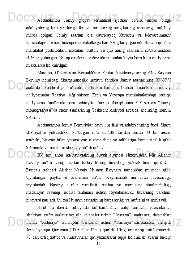 Abdurahmon   Jomiy   g‘oyat   sermahsul   ijodkor   bo‘lib,   undan   bizga
adabiyotning   turli   janrlariga   fan   va   san’atining   rang-barang   sohalariga   oid   boy
meros   qolgan.   Jomiy   asarlari   o‘z   davridayoq   Xuroson   va   Movarounnahr
doirasidagina emas, boshqa mamlakatlarga ham keng tarqalgan edi. Ba’zan qo‘shni
mamlakat   podshohlari,   masalan,   Sulton   Ya’qub   uning   asarlarini   so‘rab   maxsus
elchilar yuborgan. Uning asarlari o‘z davrida va undan keyin ham ko‘p qo‘lyozma
nusxalarda ko‘chirilgan. 
Masalan,   O‘zbekiston   Respublikasi   Fanlar   Akademiyasining   Abu   Rayxon
Beruniy   nomidagi   Sharqshunoslik   instituti   fondida   Jomiy   asarlarining   XV-XVI
asrlarda   ko‘chirilgan   o‘nlab   qo‘lyozmalarini   uchratish   mumkin.   Bunday
qo‘lyozmalar   Rossiya,   Afg‘oniston,   Eron   va   Yevropa   mamlakatlaridagi   boshqa
qo‘lyozma   fondlarida   ham   uchraydi.   Taniqli   sharqshunos   Y.E.Bertels   “Jomiy
monografiyasi”da   shoir   asarlarining   Toshkent   kulliyoti   asosida   shoirning   nomini
keltiradi.
Abduraxmon Jomiy Temuriylar davri ilm fani va adabiyotining faxri, Sharq
she’riyatini   yuksaklikka   ko‘targan   so‘z   san’atkorlaridan   biridir.   U   bir   necha
asrdirki,   Navoiy   bilan   yonma-yon   o‘zbek   shoir   va   adiblariga   ham   ustozlik   qilib
kelmoqda va har doim shunday bo‘lib qoladi. 
XV   asr   jahon   ma’naviyatining   buyuk   siymosi   Nizomiddin   Mir   Alisher
Navoiy   bo‘lib   uning   asarlari   turkiy   tilning   boyishiga   yuksak   hissa   qo‘shdi.  
Bundan   tashqari   Alisher   Navoiy   Husayn   Boyqaro   tomonidan   muxrdor   qilib
tayinlangan   paytda   el   xizmatida   bo‘ldi.   Keyinchalik   uni   vazir   lavozimiga
tayinlashdi.   Navoiy   el-ulus   manfaati,   shahar   va   mamlakat   obodonchiligi,
madaniyat   ravnaqi,   adolat   tantanasi   uchun   foydalanadiki,   bularning   barchasi
pirovard natijada Sulton Husayn davlatining barqarorligi va nufuzini ta’minlaydi. 
Hirot   bu   davrda   nihoyatda   ko‘rkamlashdi,   xalq   turmushi   yaxshilandi,
she’riyat,   nafis   san’at   rivoj   oldi   talabalar   uchun   “Ixlosiya”   madrasasi,   darveshlar
uchun   “Xalosiya”   xonaqohi,   bemorlar   uchun   “Shifoiya”   shifoxonasi,   masjidi
Jome’   yoniga   Qorixona   (“Dor   ul   xuffoz”)   qurildi.   Ulug‘   amirning   kutubxonasida
70   dan   ortiq   xattot   va   musavvirlar   qo‘lyozmalarni   oqqa   ko‘chirish,   ularni   badiiy
12 