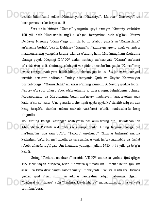 bezash   bilan   band   edilar.   Hirotda   yana   “Nizomiya”,   Marvda   “Xusraviya”   va
boshqa madrasalar barpo etildi.
Fors   tilida   birinchi   “Xamsa”   yozganini   qayd   etmaydi.   Nizomiy   vafotidan
100   yil   o‘tib   Hindistonda   tug‘ilib   o‘sgan   forsiyzabon   turk   o‘g‘loni   Xusrav
Dehlaviy   Nizomiy   “Xamsa”siga   birinchi   bo‘lib   tatabbu   yozadi   va   “Xamsachilik”
an’anasini boshlab beradi. Dehlaviy “Xamsa”si Nizomiyga ajoyib sharh va undagi
mazmunlarning yangicha talqini  sifatida o‘zining ham  falsafaning  ham  shuhratini
olamga   yoydi.   Keyingi   XIV-XV   asrlar   mintaqa   ma’naviyati   “Xamsa”   an’anasi
ta’sirida rivoj oldi, shoirning salohiyati va iqtidori hech bo‘lmaganda “Xamsa”ning
bir   dostoniga   javob  yoza   bilish   bilan  o‘lchanadigan   bo‘ldi.   Bu   jahon  ma’naviyati
tarixida   betakror   hodisadir.   Turkiy   adabiyotda   Qutb   va   Xaydar   Xorazmiylar
boshlab bergan “Xamsachilik” an’anasi o‘zining kamolini A.Navoiy ijodida topdi. 
Navoiy o‘z ijodi bilan o‘zbek adabiyotining so‘nggi rivojini belgilabgina qolmay,
Movarounnahr   va   Xurosonning   butun   ma’naviy   madaniyati   taraqqiyotiga   juda
katta ta’sir ko‘rsatdi. Uning asarlari, she’riyati qayta-qayta ko‘chirilib xalq orasida
keng   tarqalib,   shoirlar   uchun   maktab   vazifasini   o‘tadi,   madrasalarda   keng
o‘rganildi.  
XV   asrning   ko‘zga   ko‘ringan   adabiyotshunos   olimlarning   biri   Davlatshoh   ibn
Abouddaula   Baxtish   al-G‘oziy   as-Samarqandiydir.   Uning   tarjimai   holiga   oid
ma’lumotlar   juda   kam   bo‘lib,   “Tazkirot   un-shuaro”   (Shoirlar   tazkirasi)   asarida
keltirilgan   ba’zi   bir   ma’lumotlarga   qaraganda,   u   yirik   harbiy   xizmatchi   va   davlat
rabobi oilasida tug‘ilgan. Uni taxminan yashagan yillari 1435-1495 yillarga to‘g‘ri
keladi.
Uning   “Tazkirat   un-shuaro”   asarida   VII-XV   asarlarda   yashab   ijod   qilgan
155   shoir   haqida   qisqacha,   lekin   nihoyatda   qimmatli   ma’lumotlar   keltirilgan.   Bu
asar   juda katta  davr  qariyb sakkiz   yuz yil   mobaynida Eron  va  Markaziy  Osiyoda
yashab   ijod   etgan   shoir   va   adiblar   faoliyatini   tadqiq   qabzasiga   olgan.  
“Tazkirat   ush-shuaro”   yoki   “Tazkirai   Davlatshohiy”   muqaddima,   xotima   va   yetti
qismdan iborat. 
13 