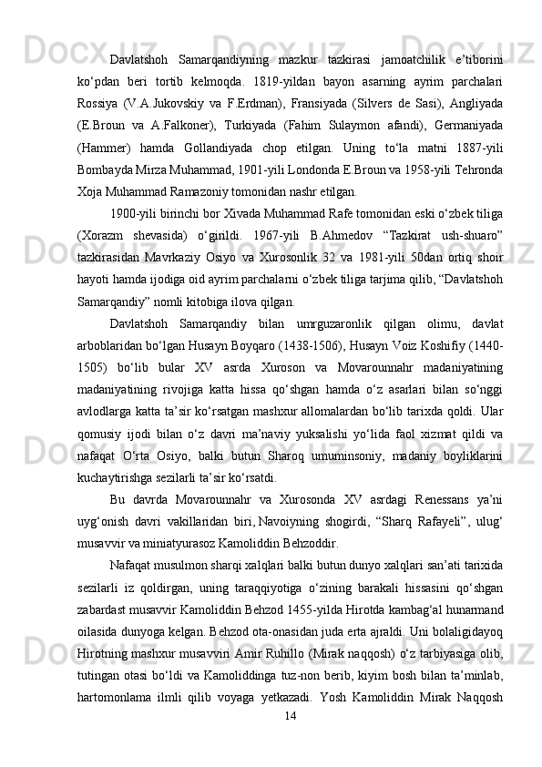Davlatshoh   Samarqandiyning   mazkur   tazkirasi   jamoatchilik   e’tiborini
ko‘pdan   beri   tortib   kelmoqda.   1819-yildan   bayon   asarning   ayrim   parchalari
Rossiya   (V.A.Jukovskiy   va   F.Erdman),   Fransiyada   (Silvers   de   Sasi),   Angliyada
(E.Broun   va   A.Falkoner),   Turkiyada   (Fahim   Sulaymon   afandi),   Germaniyada
(Hammer)   hamda   Gollandiyada   chop   etilgan.   Uning   to‘la   matni   1887-yili
Bombayda Mirza Muhammad, 1901-yili Londonda E.Broun va 1958-yili Tehronda
Xoja Muhammad Ramazoniy tomonidan nashr etilgan. 
1900-yili birinchi bor Xivada Muhammad Rafe tomonidan eski o‘zbek tiliga
(Xorazm   shevasida)   o‘girildi.   1967-yili   B.Ahmedov   “Tazkirat   ush-shuaro”
tazkirasidan   Mavrkaziy   Osiyo   va   Xurosonlik   32   va   1981-yili   50dan   ortiq   shoir
hayoti hamda ijodiga oid ayrim parchalarni o‘zbek tiliga tarjima qilib, “Davlatshoh
Samarqandiy” nomli kitobiga ilova qilgan. 
Davlatshoh   Samarqandiy   bilan   umrguzaronlik   qilgan   olimu,   davlat
arboblaridan bo‘lgan Husayn Boyqaro (1438-1506), Husayn Voiz Koshifiy (1440-
1505)   bo‘lib   bular   XV   asrda   Xuroson   va   Movarounnahr   madaniyatining
madaniyatining   rivojiga   katta   hissa   qo‘shgan   hamda   o‘z   asarlari   bilan   so‘nggi
avlodlarga katta ta’sir ko‘rsatgan mashxur  allomalardan bo‘lib tarixda qoldi. Ular
qomusiy   ijodi   bilan   o‘z   davri   ma’naviy   yuksalishi   yo‘lida   faol   xizmat   qildi   va
nafaqat   O‘rta   Osiyo,   balki   butun   Sharoq   umuminsoniy,   madaniy   boyliklarini
kuchaytirishga sezilarli ta’sir ko‘rsatdi.
Bu   davrda   Movarounnahr   va   Xurosonda   XV   asrdagi   Renessans   ya’ni
uyg‘onish   davri   vakillaridan   biri,   Navoiyning   shogirdi,   “Sharq   Rafayeli”,   ulug‘
musavvir va miniatyurasoz Kamoliddin Behzoddir.
Nafaqat musulmon sharqi xalqlari balki butun dunyo xalqlari san’ati tarixida
sezilarli   iz   qoldirgan,   uning   taraqqiyotiga   o‘zining   barakali   hissasini   qo‘shgan
zabardast musavvir Kamoliddin Behzod 1455-yilda Hirotda kambag‘al hunarmand
oilasida dunyoga kelgan. Behzod ota-onasidan juda erta ajraldi. Uni bolaligidayoq
Hirotning mashxur musavviri Amir Ruhillo (Mirak naqqosh) o‘z tarbiyasiga olib,
tutingan otasi  bo‘ldi  va Kamoliddinga tuz-non berib, kiyim  bosh bilan ta’minlab,
hartomonlama   ilmli   qilib   voyaga   yetkazadi.   Yosh   Kamoliddin   Mirak   Naqqosh
14 