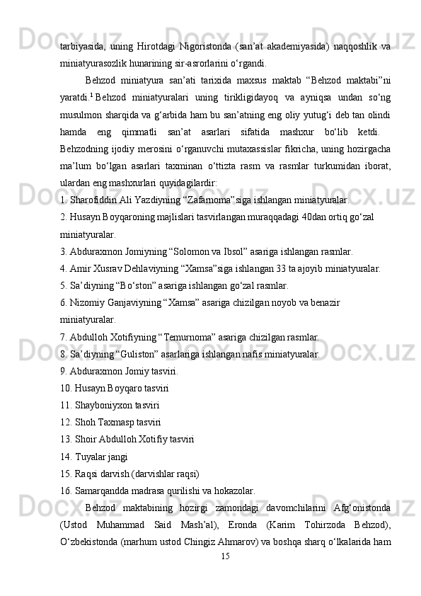 tarbiyasida,   uning   Hirotdagi   Nigoristonda   (san’at   akademiyasida)   naqqoshlik   va
miniatyurasozlik hunarining sir-asrorlarini o‘rgandi.
Behzod   miniatyura   san’ati   tarixida   maxsus   maktab   “Behzod   maktabi”ni
yaratdi. 1
  Behzod   miniatyuralari   uning   tirikligidayoq   va   ayniqsa   undan   so‘ng
musulmon sharqida va g‘arbida ham bu san’atning eng oliy yutug‘i deb tan olindi
hamda   eng   qimmatli   san’at   asarlari   sifatida   mashxur   bo‘lib   ketdi.  
Behzodning ijodiy merosini  o‘rganuvchi  mutaxassislar  fikricha, uning hozirgacha
ma’lum   bo‘lgan   asarlari   taxminan   o‘ttizta   rasm   va   rasmlar   turkumidan   iborat,
ulardan eng mashxurlari quyidagilardir: 
1. Sharofiddin Ali Yazdiyning “Zafarnoma”siga ishlangan miniatyuralar. 
2. Husayn Boyqaroning majlislari tasvirlangan muraqqadagi 40dan ortiq go‘zal 
miniatyuralar. 
3. Abduraxmon Jomiyning “Solomon va Ibsol” asariga ishlangan rasmlar. 
4. Amir Xusrav Dehlaviyning “Xamsa”siga ishlangan 33 ta ajoyib miniatyuralar. 
5. Sa’diyning “Bo‘ston” asariga ishlangan go‘zal rasmlar. 
6. Nizomiy Ganjaviyning “Xamsa” asariga chizilgan noyob va benazir 
miniatyuralar. 
7. Abdulloh Xotifiyning “Temurnoma” asariga chizilgan rasmlar. 
8. Sa’diyning “Guliston” asarlariga ishlangan nafis miniatyuralar. 
9. Abduraxmon Jomiy tasviri. 
10. Husayn Boyqaro tasviri 
11. Shayboniyxon tasviri 
12. Shoh Taxmasp tasviri 
13. Shoir Abdulloh Xotifiy tasviri 
14. Tuyalar jangi 
15. Raqsi darvish (darvishlar raqsi) 
16. Samarqandda madrasa qurilishi va hokazolar. 
Behzod   maktabining   hozirgi   zamondagi   davomchilarini   Afg‘onistonda
(Ustod   Muhammad   Said   Mash’al),   Eronda   (Karim   Tohirzoda   Behzod),
O‘zbekistonda (marhum ustod Chingiz Ahmarov) va boshqa sharq o‘lkalarida ham
15 