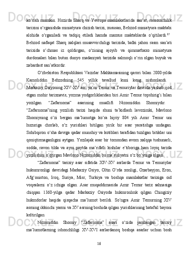 ko‘rish   mumkin.   Hozirda   Sharq   va   Yevropa   mamlakatlarida   san’at,   rassomchilik
tarixini o‘rganishda miniatyura chizish tarixi, xususan, Behzod miniatyura maktabi
alohida   o‘rganiladi   va   tadqiq   etiladi   hamda   maxsus   maktablarda   o‘qitilardi. 15
 
Behzod   nafaqat   Sharq   xalqlari   musavvirchiligi   tarixida,   balki   jahon   rasm   san’ati
tarixida   o‘chmas   iz   qoldirgan,   o‘zining   ajoyib   va   qimmatbaxo   miniatyura
durdonalari  bilan butun dunyo madaniyati  tarixida salmoqli  o‘rin olgan buyuk va
zabardast san’atkordir. 
O‘zbekiston   Respublikasi   Vazirlar   Mahkamasining   qarori   bilan   2000-yilda
Kamoliddin   Behzodning   545   yillik   tavallud   kuni   keng   nishonlandi.  
Markaziy Osiyoning XIV-XV asr, ya’ni Temur va Temuriylar davrida yashab ijod
etgan mohir tarixnavis, yozma yodgorliklaridan biri Amir Temur topshirig‘i bilan
yozilgan.   “Zafarnoma”   asarining   muallifi   Nizomiddin   Shomiydir.  
“Zafarnoma”ning   yozilish   tarixi   haqida   shuni   ta’kidlash   lavozimki,   Mavlono
Shomiyning   o‘zi   bergan   ma’lumotga   ko‘ra   hijriy   804   yili   Amir   Temur   uni
huzuriga   chorlab,   o‘z   yurishlari   bitilgan   yirik   bir   asar   yaratishga   undagan.
Sohibqiron o‘sha davrga qadar munshiy va kotiblari tarafidan tuzilgan bitiklar uni
qoniqtirmaganligini  aytgan. Yozilajak  asar  bir  tomondan  avom  xalqqa tushunarli,
sodda,   ravon   tilda   va   ayni   paytda   ma’rifatli   kishilar   e’tiboriga   ham   loyiq   tarzda
yozilishini o’qtirgan Mavlono Nizomiddin bu ma’suliyatni o‘z bo‘yniga olgan.
“Zafarnoma”   tarixiy   asar   sifatida   XIV-XV   asrlarda   Temur   va   Temuriylar
hukumronligi   davridagi   Markaziy   Osiyo,   Oltin   O‘rda   xonligi,   Ozarbayjon,   Eron,
Afg‘oniston,   Iroq,   Suriya,   Misr,   Turkiya   va   boshqa   mamlakatlar   tarixiga   oid
voqealarni   o‘z   ichiga   olgan.   Asar   muqaddimasida   Amir   Temur   tarix   sahnasiga
chiqqan   1360-yilga   qadar   Markaziy   Osiyoda   hukmronlmk   qilgan   Chingiziy
hukmdorlar   haqida   qisqacha   ma’lumot   berildi.   So‘ngra   Amir   Temurning   XIV
asrning ikkinchi yarmi va XV asrning boshida qilgan yurishlarining batafsil bayoni
keltirilgan 
Nizomiddin   Shomiy   “Zafarnoma”   asari   o‘zida   jamlangan   tarixiy
ma’lumotlarning   ishonchliligi   XV-XVI   asrlardanoq   boshqa   asarlar   uchun   bosh
16 