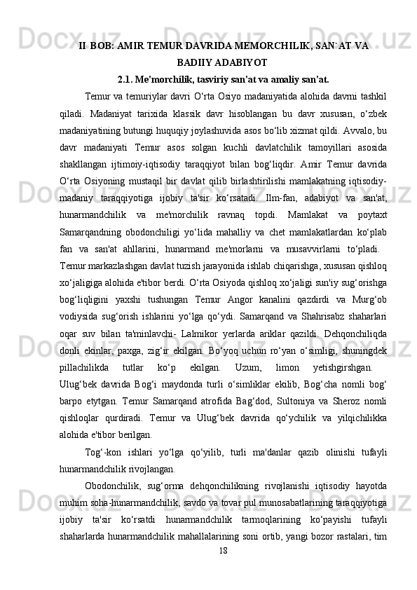 II  BOB: AMIR TEMUR DAVRIDA MEMORCHILIK, SAN`AT VA
BADIIY ADABIYOT  
2.1. Me'morchilik, tasviriy san'at va amaliy san'at.
Temur va temuriylar davri O‘rta Osiyo madaniyatida alohida davrni tashkil
qiladi.   Madaniyat   tarixida   klassik   davr   hisoblangan   bu   davr   xususan,   o‘zbek
madaniyatining butungi huquqiy joylashuvida asos bo‘lib xizmat qildi. Avvalo, bu
davr   madaniyati   Temur   asos   solgan   kuchli   davlatchilik   tamoyillari   asosida
shakllangan   ijtimoiy-iqtisodiy   taraqqiyot   bilan   bog‘liqdir.   Amir   Temur   davrida
O‘rta   Osiyoning   mustaqil   bir   davlat   qilib   birlashtirilishi   mamlakatning   iqtisodiy-
madaniy   taraqqiyotiga   ijobiy   ta'sir   ko‘rsatadi.   Ilm-fan,   adabiyot   va   san'at,
hunarmandchilik   va   me'morchilik   ravnaq   topdi.   Mamlakat   va   poytaxt
Samarqandning   obodonchiligi   yo‘lida   mahalliy   va   chet   mamlakatlardan   ko‘plab
fan   va   san'at   ahllarini,   hunarmand   me'morlarni   va   musavvirlarni   to‘pladi.  
Temur markazlashgan davlat tuzish jarayonida ishlab chiqarishga, xususan qishloq
xo‘jaligiga alohida e'tibor berdi. O‘rta Osiyoda qishloq xo‘jaligi sun'iy sug‘orishga
bog‘liqligini   yaxshi   tushungan   Temur   Angor   kanalini   qazdirdi   va   Murg‘ob
vodiysida   sug‘orish   ishlarini   yo‘lga   qo‘ydi.   Samarqand   va   Shahrisabz   shaharlari
oqar   suv   bilan   ta'minlavchi-   Lalmikor   yerlarda   ariklar   qazildi.   Dehqonchiliqda
donli   ekinlar,   paxga,   zig‘ir   ekilgan.   Bo‘yoq   uchun   ro‘yan   o‘simligi,   shuningdek
pillachilikda   tutlar   ko‘p   ekilgan.   Uzum,   limon   yetishgirshgan.  
Ulug‘bek   davrida   Bog‘i   maydonda   turli   o‘simliklar   ekilib,   Bog‘cha   nomli   bog‘
barpo   etytgan.   Temur   Samarqand   atrofida   Bag‘dod,   Sultoniya   va   Sheroz   nomli
qishloqlar   qurdiradi.   Temur   va   Ulug‘bek   davrida   qo‘ychilik   va   yilqichilikka
alohida e'tibor berilgan.
Tog‘-kon   ishlari   yo‘lga   qo‘yilib,   turli   ma'danlar   qazib   olinishi   tufayli
hunarmandchilik rivojlangan. 
Obodonchilik,   sug‘orma   dehqonchilikning   rivojlanishi   iqtisodiy   hayotda
muhim soha-hunarmandchilik, savdo va tovar pul munosabatlarining taraqqiyotiga
ijobiy   ta'sir   ko‘rsatdi   hunarmandchilik   tarmoqlarining   ko‘payishi   tufayli
shaharlarda hunarmandchilik mahallalarining soni ortib, yangi bozor rastalari, tim
18 