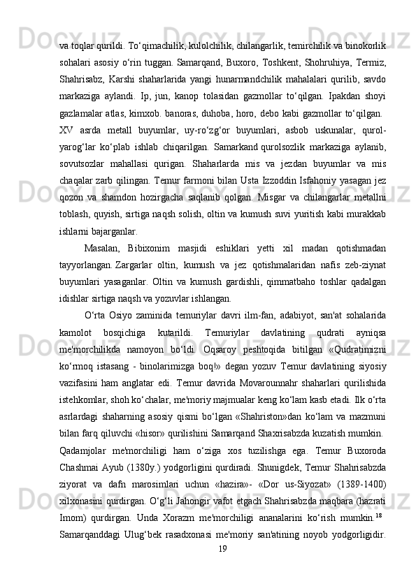 va toqlar qurildi. To‘qimachilik, kulolchilik, chilangarlik, temirchilik va binokorlik
sohalari   asosiy   o‘rin   tuggan.   Samarqand,   Buxoro,   Toshkent,   Shohruhiya,   Termiz,
Shahrisabz,   Karshi   shaharlarida   yangi   hunarmandchilik   mahalalari   qurilib,   savdo
markaziga   aylandi.   Ip,   jun,   kanop   tolasidan   gazmollar   to‘qilgan.   Ipakdan   shoyi
gazlamalar atlas,  kimxob. banoras, duhoba, horo, debo kabi  gazmollar to‘qilgan.  
XV   asrda   metall   buyumlar,   uy-ro‘zg‘or   buyumlari,   asbob   uskunalar,   qurol-
yarog‘lar   ko‘plab   ishlab   chiqarilgan.   Samarkand   qurolsozlik   markaziga   aylanib,
sovutsozlar   mahallasi   qurigan.   Shaharlarda   mis   va   jezdan   buyumlar   va   mis
chaqalar zarb qilingan. Temur farmoni  bilan Usta Izzoddin Isfahoniy yasagan  jez
qozon   va   shamdon   hozirgacha   saqlanib   qolgan.   Misgar   va   chilangarlar   metallni
toblash, quyish, sirtiga naqsh solish, oltin va kumush suvi yuritish kabi murakkab
ishlarni bajarganlar. 
Masalan,   Bibixonim   masjidi   eshiklari   yetti   xil   madan   qotishmadan
tayyorlangan.   Zargarlar   oltin,   kumush   va   jez   qotishmalaridan   nafis   zeb-ziynat
buyumlari   yasaganlar.   Oltin   va   kumush   gardishli,   qimmatbaho   toshlar   qadalgan
idishlar sirtiga naqsh va yozuvlar ishlangan. 
O‘rta   Osiyo   zaminida   temuriylar   davri   ilm-fan,   adabiyot,   san'at   sohalarida
kamolot   bosqichiga   kutarildi.   Temuriylar   davlatining   qudrati   ayniqsa
me'morchilikda   namoyon   bo‘ldi.   Oqsaroy   peshtoqida   bitilgan   «Qudratimizni
ko‘rmoq   istasang   -   binolarimizga   boq!»   degan   yozuv   Temur   davlatining   siyosiy
vazifasini   ham   anglatar   edi.   Temur   davrida   Movarounnahr   shaharlari   qurilishida
istehkomlar, shoh ko‘chalar, me'moriy majmualar keng ko‘lam kasb etadi. Ilk o‘rta
asrlardagi   shaharning   asosiy   qismi   bo‘lgan   «Shahriston»dan   ko‘lam   va   mazmuni
bilan farq qiluvchi «hisor» qurilishini Samarqand Shaxrisabzda kuzatish mumkin. 
Qadamjolar   me'morchiligi   ham   o‘ziga   xos   tuzilishga   ega.   Temur   Buxoroda
Chashmai  Ayub (1380y.) yodgorligini qurdiradi. Shunigdek, Temur Shahrisabzda
ziyorat   va   dafn   marosimlari   uchun   «hazira»-   «Dor   us-Siyozat»   (1389-1400)
xilxonasini qurdirgan. O‘g‘li Jahongir vafot etgach Shahrisabzda maqbara (hazrati
Imom)   qurdirgan.   Unda   Xorazm   me'morchiligi   ananalarini   ko‘rish   mumkin. 18
 
Samarqanddagi   Ulug‘bek   rasadxonasi   me'moriy   san'atining   noyob   yodgorligidir.
19 