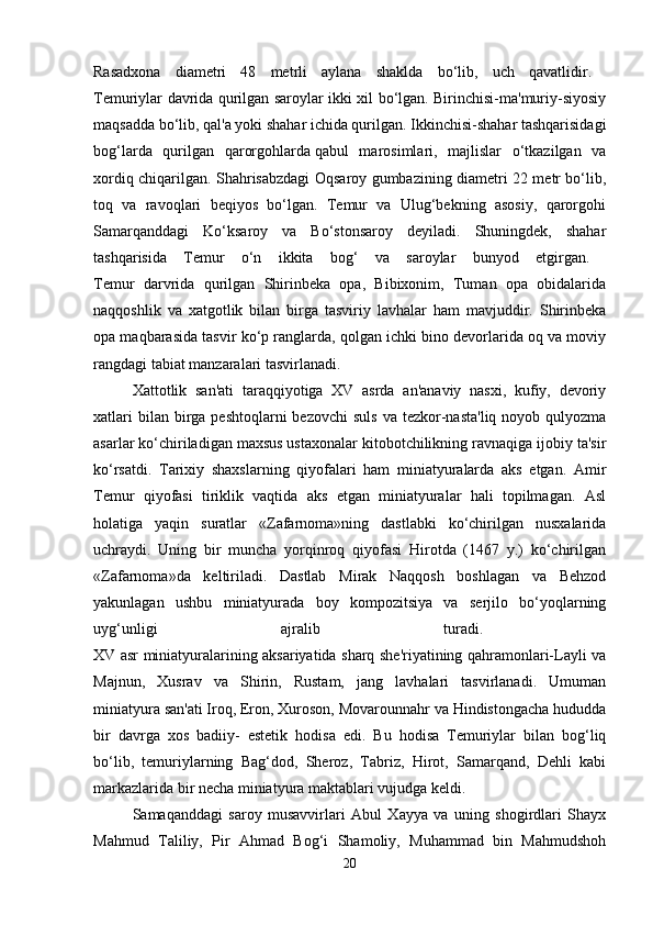 Rasadxona   diametri   48   metrli   aylana   shaklda   bo‘lib,   uch   qavatlidir.  
Temuriylar davrida qurilgan saroylar ikki xil bo‘lgan. Birinchisi-ma'muriy-siyosiy
maqsadda bo‘lib, qal'a yoki shahar ichida qurilgan. Ikkinchisi-shahar tashqarisidagi
bog‘larda   qurilgan   qarorgohlarda   qabul   marosimlari,   majlislar   o‘tkazilgan   va
xordiq chiqarilgan. Shahrisabzdagi Oqsaroy gumbazining diametri 22 metr bo‘lib,
toq   va   ravoqlari   beqiyos   bo‘lgan.   Temur   va   Ulug‘bekning   asosiy,   qarorgohi
Samarqanddagi   Ko‘ksaroy   va   Bo‘stonsaroy   deyiladi.   Shuningdek,   shahar
tashqarisida   Temur   o‘n   ikkita   bog‘   va   saroylar   bunyod   etgirgan.  
Temur   darvrida   qurilgan   Shirinbeka   opa,   Bibixonim,   Tuman   opa   obidalarida
naqqoshlik   va   xatgotlik   bilan   birga   tasviriy   lavhalar   ham   mavjuddir.   Shirinbeka
opa maqbarasida tasvir ko‘p ranglarda, qolgan ichki bino devorlarida oq va moviy
rangdagi tabiat manzaralari tasvirlanadi.
Xattotlik   san'ati   taraqqiyotiga   XV   asrda   an'anaviy   nasxi,   kufiy,   devoriy
xatlari   bilan birga  peshtoqlarni  bezovchi  suls   va tezkor-nasta'liq  noyob  qulyozma
asarlar ko‘chiriladigan maxsus ustaxonalar kitobotchilikning ravnaqiga ijobiy ta'sir
ko‘rsatdi.   Tarixiy   shaxslarning   qiyofalari   ham   miniatyuralarda   aks   etgan.   Amir
Temur   qiyofasi   tiriklik   vaqtida   aks   etgan   miniatyuralar   hali   topilmagan.   Asl
holatiga   yaqin   suratlar   «Zafarnoma»ning   dastlabki   ko‘chirilgan   nusxalarida
uchraydi.   Uning   bir   muncha   yorqinroq   qiyofasi   Hirotda   (1467   y.)   ko‘chirilgan
«Zafarnoma»da   keltiriladi.   Dastlab   Mirak   Naqqosh   boshlagan   va   Behzod
yakunlagan   ushbu   miniatyurada   boy   kompozitsiya   va   serjilo   bo‘yoqlarning
uyg‘unligi   ajralib   turadi.  
XV asr miniatyuralarining aksariyatida sharq she'riyatining qahramonlari-Layli va
Majnun,   Xusrav   va   Shirin,   Rustam,   jang   lavhalari   tasvirlanadi.   Umuman
miniatyura san'ati Iroq, Eron, Xuroson, Movarounnahr va Hindistongacha hududda
bir   davrga   xos   badiiy-   estetik   hodisa   edi.   Bu   hodisa   Temuriylar   bilan   bog‘liq
bo‘lib,   temuriylarning   Bag‘dod,   Sheroz,   Tabriz,   Hirot,   Samarqand,   Dehli   kabi
markazlarida bir necha miniatyura maktablari vujudga keldi. 
Samaqanddagi   saroy   musavvirlari   Abul   Xayya   va   uning   shogirdlari   Shayx
Mahmud   Taliliy,   Pir   Ahmad   Bog‘i   Shamoliy,   Muhammad   bin   Mahmudshoh
20 