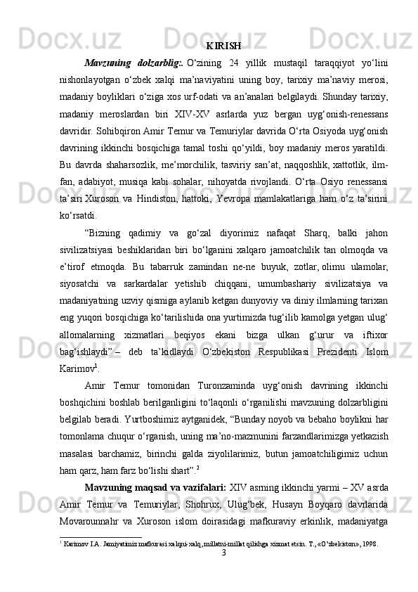 KIRISH
Mavzuning   dolzarblig:.   O‘zining   24   yillik   mustaqil   taraqqiyot   yo‘lini
nishonlayotgan   o‘zbek   xalqi   ma’naviyatini   uning   boy,   tarixiy   ma’naviy   merosi,
madaniy  boyliklari   o‘ziga   xos   urf-odati   va   an’analari   belgilaydi.   Shunday  tarixiy,
madaniy   meroslardan   biri   XIV-XV   asrlarda   yuz   bergan   uyg‘onish-renessans
davridir. Sohibqiron Amir Temur va Temuriylar davrida O‘rta Osiyoda uyg‘onish
davrining   ikkinchi   bosqichiga   tamal   toshi   qo‘yildi,   boy   madaniy   meros   yaratildi.
Bu   davrda   shaharsozlik,   me’morchilik,   tasviriy   san’at,   naqqoshlik,   xattotlik,   ilm-
fan,   adabiyot,   musiqa   kabi   sohalar,   nihoyatda   rivojlandi.   O‘rta   Osiyo   renessansi
ta’siri   Xuroson   va   Hindiston,   hattoki,   Yevropa   mamlakatlariga   ham   o‘z   ta’sirini
ko‘rsatdi. 
“Bizning   qadimiy   va   go‘zal   diyorimiz   nafaqat   Sharq,   balki   jahon
sivilizatsiyasi   beshiklaridan   biri   bo‘lganini   xalqaro   jamoatchilik   tan   olmoqda   va
e’tirof   etmoqda.   Bu   tabarruk   zamindan   ne-ne   buyuk,   zotlar,   olimu   ulamolar,
siyosatchi   va   sarkardalar   yetishib   chiqqani,   umumbashariy   sivilizatsiya   va
madaniyatning uzviy qismiga aylanib ketgan dunyoviy va diniy ilmlarning tarixan
eng yuqori bosqichiga ko‘tarilishida ona yurtimizda tug‘ilib kamolga yetgan ulug‘
allomalarning   xizmatlari   beqiyos   ekani   bizga   ulkan   g‘urur   va   iftixor
bag‘ishlaydi”   –   deb   ta’kidlaydi   O‘zbekiston   Respublikasi   Prezidenti   Islom
Karimov 1
. 
Amir   Temur   tomonidan   Turonzaminda   uyg‘onish   davrining   ikkinchi
boshqichini   boshlab   berilganligini   to‘laqonli   o‘rganilishi   mavzuning   dolzarbligini
belgilab beradi. Yurtboshimiz aytganidek, “Bunday noyob va bebaho boylikni har
tomonlama chuqur o‘rganish, uning ma’no-mazmunini farzandlarimizga   yetkazish
masalasi   barchamiz,   birinchi   galda   ziyolilarimiz,   butun   jamoatchiligimiz   uchun
ham qarz, ham farz bo‘lishi shart”. 2
 
Mavzuning maqsad va vazifalari:  XIV asrning ikkinchi yarmi – XV   asrda
Amir   Temur   va   Temuriylar,   Shohrux,   Ulug‘bek,   Husayn   Boyqaro   davrlarida
Movarounnahr   va   Xuroson   islom   doirasidagi   mafkuraviy   erkinlik,   madaniyatga
1
 Karimov I.A. Jamiyatimiz mafkurasi xalqni-xalq, millatni-millat qilishga xizmat etsin. T., «O’zbekiston», 1998.
3 