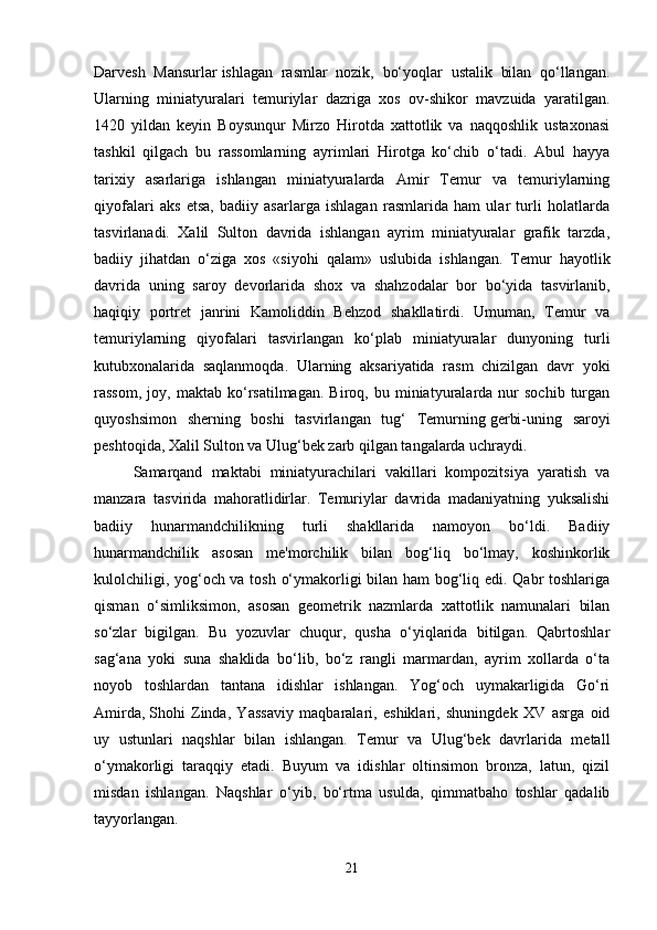 Darvesh   Mansurlar   ishlagan   rasmlar   nozik,   bo‘yoqlar   ustalik   bilan   qo‘llangan.
Ularning   miniatyuralari   temuriylar   dazriga   xos   ov-shikor   mavzuida   yaratilgan.
1420   yildan   keyin   Boysunqur   Mirzo   Hirotda   xattotlik   va   naqqoshlik   ustaxonasi
tashkil   qilgach   bu   rassomlarning   ayrimlari   Hirotga   ko‘chib   o‘tadi.   Abul   hayya
tarixiy   asarlariga   ishlangan   miniatyuralarda   Amir   Temur   va   temuriylarning
qiyofalari   aks   etsa,   badiiy   asarlarga   ishlagan   rasmlarida   ham   ular   turli   holatlarda
tasvirlanadi.   Xalil   Sulton   davrida   ishlangan   ayrim   miniatyuralar   grafik   tarzda,
badiiy   jihatdan   o‘ziga   xos   «siyohi   qalam»   uslubida   ishlangan.   Temur   hayotlik
davrida   uning   saroy   devorlarida   shox   va   shahzodalar   bor   bo‘yida   tasvirlanib,
haqiqiy   portret   janrini   Kamoliddin   Behzod   shakllatirdi.   Umuman,   Temur   va
temuriylarning   qiyofalari   tasvirlangan   ko‘plab   miniatyuralar   dunyoning   turli
kutubxonalarida   saqlanmoqda.   Ularning   aksariyatida   rasm   chizilgan   davr   yoki
rassom,   joy,  maktab   ko‘rsatilmagan.   Biroq,   bu  miniatyuralarda  nur   sochib   turgan
quyoshsimon   sherning   boshi   tasvirlangan   tug‘   Temurning   gerbi-uning   saroyi
peshtoqida, Xalil Sulton va Ulug‘bek zarb qilgan tangalarda uchraydi. 
Samarqand   maktabi   miniatyurachilari   vakillari   kompozitsiya   yaratish   va
manzara   tasvirida   mahoratlidirlar.   Temuriylar   davrida   madaniyatning   yuksalishi
badiiy   hunarmandchilikning   turli   shakllarida   namoyon   bo‘ldi.   Badiiy
hunarmandchilik   asosan   me'morchilik   bilan   bog‘liq   bo‘lmay,   koshinkorlik
kulolchiligi, yog‘och va tosh o‘ymakorligi bilan ham bog‘liq edi. Qabr toshlariga
qisman   o‘simliksimon,   asosan   geometrik   nazmlarda   xattotlik   namunalari   bilan
so‘zlar   bigilgan.   Bu   yozuvlar   chuqur,   qusha   o‘yiqlarida   bitilgan.   Qabrtoshlar
sag‘ana   yoki   suna   shaklida   bo‘lib,   bo‘z   rangli   marmardan,   ayrim   xollarda   o‘ta
noyob   toshlardan   tantana   idishlar   ishlangan.   Yog‘och   uymakarligida   Go‘ri
Amirda,   Shohi   Zinda,   Yassaviy   maqbaralari,   eshiklari,   shuningdek   XV   asrga   oid
uy   ustunlari   naqshlar   bilan   ishlangan.   Temur   va   Ulug‘bek   davrlarida   metall
o‘ymakorligi   taraqqiy   etadi.   Buyum   va   idishlar   oltinsimon   bronza,   latun,   qizil
misdan   ishlangan.   Naqshlar   o‘yib,   bo‘rtma   usulda,   qimmatbaho   toshlar   qadalib
tayyorlangan.
21 