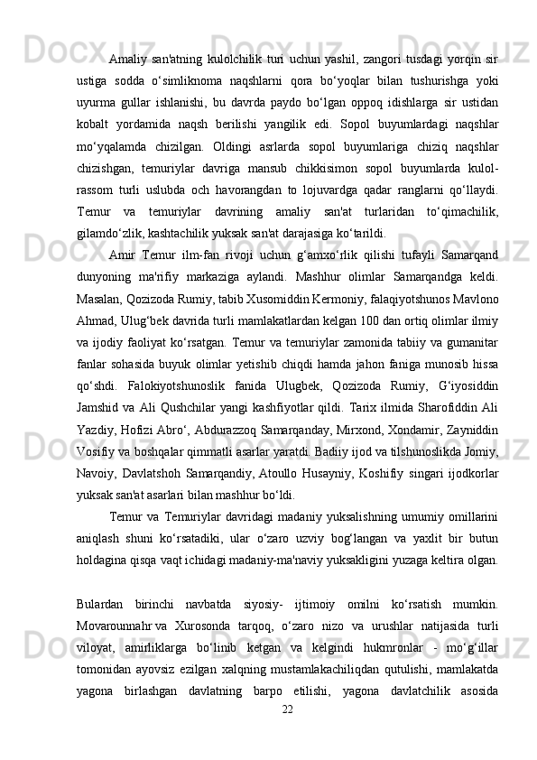 Amaliy   san'atning   kulolchilik   turi   uchun   yashil,   zangori   tusdagi   yorqin   sir
ustiga   sodda   o‘simliknoma   naqshlarni   qora   bo‘yoqlar   bilan   tushurishga   yoki
uyurma   gullar   ishlanishi,   bu   davrda   paydo   bo‘lgan   oppoq   idishlarga   sir   ustidan
kobalt   yordamida   naqsh   berilishi   yangilik   edi.   Sopol   buyumlardagi   naqshlar
mo‘yqalamda   chizilgan.   Oldingi   asrlarda   sopol   buyumlariga   chiziq   naqshlar
chizishgan,   temuriylar   davriga   mansub   chikkisimon   sopol   buyumlarda   kulol-
rassom   turli   uslubda   och   havorangdan   to   lojuvardga   qadar   ranglarni   qo‘llaydi.
Temur   va   temuriylar   davrining   amaliy   san'at   turlaridan   to‘qimachilik,
gilamdo‘zlik, kashtachilik yuksak san'at darajasiga ko‘tarildi. 
Amir   Temur   ilm-fan   rivoji   uchun   g‘amxo‘rlik   qilishi   tufayli   Samarqand
dunyoning   ma'rifiy   markaziga   aylandi.   Mashhur   olimlar   Samarqandga   keldi.
Masalan, Qozizoda Rumiy, tabib Xusomiddin Kermoniy,   falaqiyotshunos Mavlono
Ahmad, Ulug‘bek davrida turli mamlakatlardan kelgan 100 dan ortiq olimlar ilmiy
va   ijodiy   faoliyat   ko‘rsatgan.   Temur   va   temuriylar   zamonida   tabiiy   va   gumanitar
fanlar   sohasida   buyuk   olimlar   yetishib   chiqdi   hamda   jahon   faniga   munosib   hissa
qo‘shdi.   Falokiyotshunoslik   fanida   Ulugbek,   Qozizoda   Rumiy,   G‘iyosiddin
Jamshid   va   Ali   Qushchilar   yangi   kashfiyotlar   qildi.   Tarix   ilmida   Sharofiddin   Ali
Yazdiy, Hofizi Abro‘, Abdurazzoq Samarqanday, Mirxond, Xondamir, Zayniddin
Vosifiy va   boshqalar qimmatli asarlar yaratdi. Badiiy   ijod va tilshunoslikda Jomiy,
Navoiy,   Davlatshoh   Samarqandiy,   Atoullo   Husayniy,   Koshifiy   singari   ijodkorlar
yuksak san'at asarlari bilan mashhur bo‘ldi.
Temur   va   Temuriylar   davridagi   madaniy   yuksalishning   umumiy   omillarini
aniqlash   shuni   ko‘rsatadiki,   ular   o‘zaro   uzviy   bog‘langan   va   yaxlit   bir   butun
holdagina qisqa vaqt ichidagi madaniy-ma'naviy yuksakligini yuzaga keltira olgan.
Bulardan   birinchi   navbatda   siyosiy-   ijtimoiy   omilni   ko‘rsatish   mumkin.
Movarounnahr   va   Xurosonda   tarqoq,   o‘zaro   nizo   va   urushlar   natijasida   turli
viloyat,   amirliklarga   bo‘linib   ketgan   va   kelgindi   hukmronlar   -   mo‘g‘illar
tomonidan   ayovsiz   ezilgan   xalqning   mustamlakachiliqdan   qutulishi,   mamlakatda
yagona   birlashgan   davlatning   barpo   etilishi,   yagona   davlatchilik   asosida
22 