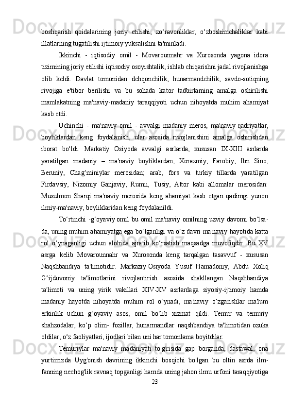 boshqarish   qoidalarining   joriy   etilishi,   zo‘ravonliklar,   o‘zboshimchaliklar   kabi
illatlarning tugatilishi ijtimoiy yuksalishni ta'minladi. 
Ikkinchi   -   iqtisodiy   omil   -   Movarounnahr   va   Xurosonda   yagona   idora
tizimining joriy etilishi iqtisodiy osoyishtalik, ishlab chiqarishni jadal rivojlanishga
olib   keldi.   Davlat   tomonidan   dehqonchilik,   hunarmandchilik,   savdo-sotiqning
rivojiga   e'tibor   berilishi   va   bu   sohada   kator   tadbirlarning   amalga   oshirilishi
mamlakatning   ma'naviy-madaniy   taraqqiyoti   uchun   nihoyatda   muhim   ahamiyat
kasb etdi. 
Uchinchi   -   ma'naviy   omil   -   avvalgi   madaniy   meros,   ma'naviy   qadriyatlar,
boyliklardan   keng   foydalanish,   ular   asosida   rivojlanishini   amalga   oshirishdan
iborat   bo‘ldi.   Markatiy   Osiyoda   avvalgi   asrlarda,   xususan   IX-XIII   asrlarda
yaratilgan   madaniy   –   ma'naviy   boyliklardan,   Xorazmiy,   Farobiy,   Ibn   Sino,
Beruniy,   Chag‘miniylar   merosidan;   arab,   fors   va   turkiy   tillarda   yaratilgan
Firdavsiy,   Nizomiy   Ganjaviy,   Rumii,   Tusiy,   Attor   kabi   allomalar   merosidan:
Musulmon   Sharqi   ma'naviy   merosida   keng   ahamiyat   kasb   etgan   qadimgi   yunon
ilmiy-ma'naviy, boyliklaridan keng foydalanildi. 
To‘rtinchi  -g‘oyaviy   omil bu omil  ma'naviy omilning uzviy davomi  bo‘lsa-
da, uning muhim ahamiyatga ega bo‘lganligi va o‘z davri ma'naviy hayotida katta
rol   o‘ynaganligi   uchun   alohida   ajratib   ko‘rsatish   maqsadga   muvofiqdir.   Bu   XV
asrga   kelib   Movarounnahr   va   Xurosonda   keng   tarqalgan   tasavvuf   -   xususan
Naqshbandiya   ta'limotidir.   Markaziy   Osiyoda   Yusuf   Hamadoniy,   Abdu   Xoliq
G‘ijduvoniy   ta'limotlarini   rivojlantirish   asosida   shakllangan   Naqshbandiya
ta'limoti   va   uning   yirik   vakillari   XIV-XV   asrlardaga   siyosiy-ijtimoiy   hamda
madaniy   hayotda   nihoyatda   muhim   rol   o‘ynadi,   ma'naviy   o‘zgarishlar   ma'lum
erkinlik   uchun   g‘oyaviy   asos,   omil   bo‘lib   xizmat   qildi.   Temur   va   temuriy
shahzodalar,   ko‘p   olim-   fozillar,   hunarmandlar   naqshbandiya   ta'limotidan   ozuka
oldilar, o‘z faoliyatlari, ijodlari bilan uni har tomonlama boyitdilar. 
Temuriylar   ma'naviy   madaniyati   to'g'risida   gap   borganda,   dastawal,   ona
yurtimizda   Uyg'onish   davrining   ikkinchi   bosqichi   bo'lgan   bu   oltin   asrda   ilm-
fanning nechog'lik ravnaq topganligi hamda uning jahon ilmu urfoni taraqqiyotiga
23 