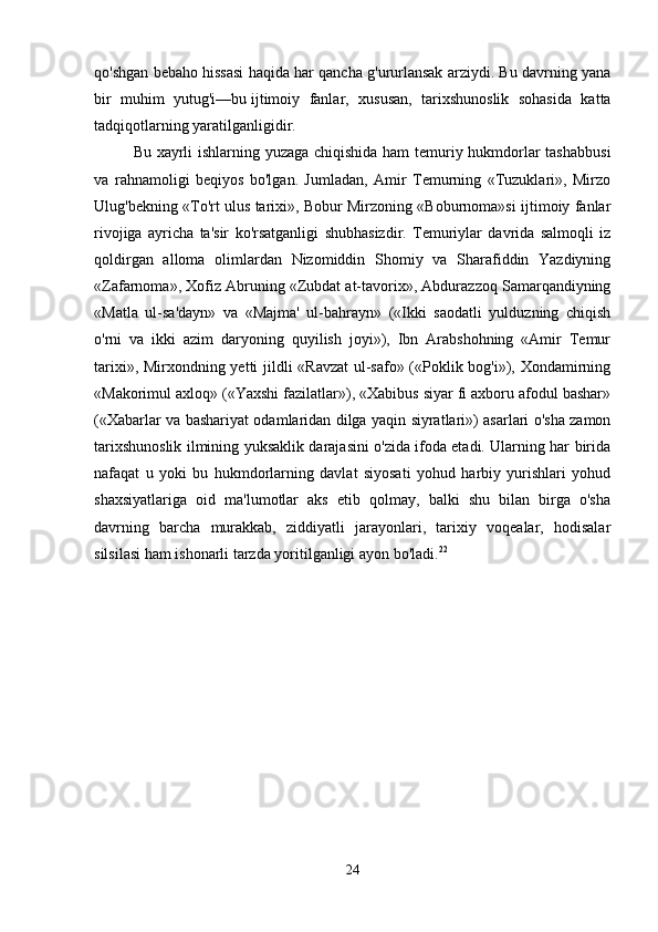 qo'shgan bebaho hissasi haqida har qancha g'ururlansak arziydi. Bu davrning yana
bir   muhim   yutug'i—bu   ijtimoiy   fanlar,   xususan,   tarixshunoslik   sohasida   katta
tadqiqotlarning yaratilganligidir.
Bu xayrli ishlarning yuzaga chiqishida ham temuriy hukmdorlar tashabbusi
va   rahnamoligi   beqiyos   bo'lgan.   Jumladan,   Amir   Temurning   «Tuzuklari»,   Mirzo
Ulug'bekning «To'rt ulus tarixi», Bobur Mirzoning «Boburnoma»si ijtimoiy fanlar
rivojiga   ayricha   ta'sir   ko'rsatganligi   shubhasizdir.   Temuriylar   davrida   salmoqli   iz
qoldirgan   alloma   olimlardan   Nizomiddin   Shomiy   va   Sharafiddin   Yazdiyning
«Zafarnoma», Xofiz Abruning «Zubdat at-tavorix», Abdurazzoq Samarqandiyning
«Matla   ul-sa'dayn»   va   «Majma'   ul-bahrayn»   («Ikki   saodatli   yulduzning   chiqish
o'rni   va   ikki   azim   daryoning   quyilish   joyi»),   Ibn   Arabshohning   «Amir   Temur
tarixi», Mirxondning yetti jildli «Ravzat  ul-safo» («Poklik bog'i»), Xondamirning
«Makorimul axloq» («Yaxshi fazilatlar»), «Xabibus siyar fi axboru afodul bashar»
(«Xabarlar va bashariyat odamlaridan dilga yaqin siyratlari») asarlari o'sha zamon
tarixshunoslik ilmining yuksaklik darajasini o'zida ifoda etadi. Ularning har birida
nafaqat   u   yoki   bu   hukmdorlarning   davlat   siyosati   yohud   harbiy   yurishlari   yohud
shaxsiyatlariga   oid   ma'lumotlar   aks   etib   qolmay,   balki   shu   bilan   birga   o'sha
davrning   barcha   murakkab,   ziddiyatli   jarayonlari,   tarixiy   voqealar,   hodisalar
silsilasi ham ishonarli tarzda yoritilganligi ayon bo'ladi. 22
 
24 