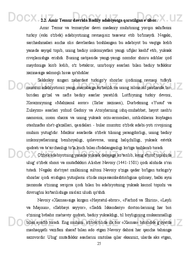 2.2. Amir Temur davrida Badiiy adabiyotga qaratilgan e`tibor.
  Amir   Temur   va   temuriylar   davri   madaniy   muhitining   yorqin   sahifasini
turkiy   (eski   o'zbek)   adabiyotining   ravnaqisiz   tasawur   etib   bo'lmaydi.   Negaki,
sarchashmalari   ancha   olis   davrlardan   boshlangan   bu   adabiyot   bu   vaqtga   kelib
yanada   sayqal   topib,   uning   badiiy   imkoniyatlari   yangi   ufqlar   kashf   etib,   yuksak
rivojlanishga   erishdi.   Buning   natijasida   yangi-yangi   nomdor   shoiru   adiblar   ijod
maydoniga   kirib   kelib,   o'z   betakror,   umrboqiy   asarlari   bilan   badiiy   tafakkur
xazinasiga salmoqli hissa qo'shdilar. 
Sakkokiy   singari   zabardast   turkigo'y   shoirlar   ijodining   ravnaqi   tufayli
mumtoz adabiyotimiz yangi marralarga ko'tarildi va uning xilma-xil janrlarida bir-
biridan   go'zal   va   nafis   badiiy   asarlar   yaratildi.   Lutfiiyning   turkiy   devoni,
Xorazmiyning   «Mahzanul   asror»   (Sirlar   xazinasi),   Durbekning   «Yusuf   va
Zulayxo»   asarlari   yohud   Gadoiy   va   Atoiylarning   ishq-muhabbat,   hayot   nash'u
namosini,   inson   shaxsi   va   uning   yuksak   orzu-armonlari,   intilishlarini   kuylagan
otashnafas   she'r-g'azallari,   qasidalari   -   bular   mumtoz   o'zbek   adabi-yoti   rivojining
muhim   yutug'idir.   Mazkur   asarlarda   o'zbek   tilining   jarangdorligi,   uning   badiiy
imkoniyatlarining   benihoyaligi,   qolaversa,   uning   halqchilligi,   yuksak   estetik
qudrati va ta'sirchanligi to'la kuch bilan ifodalanganligi ko'zga tashlanib turadi. 
O'zbek adabiyotning yanada yuksak darajaga ko'tarilib, keng e'tirof topishida
ulug' o'zbek   shoiri   va  mutafakkiri  Alisher   Navoiy  (1441-1501)   ijodi  alohida  o'rin
tutadi.   Negaki   she'riyat   mulkining   sultoni   Navoiy   o'ziga   qadar   bo'lgan   turkigo'y
shoirlar  ijodi  erishgan  yutuqlarni  o'zida   mujassamlashtiribgina  qolmay, balki  ayni
zamonda   o'zining   serqirra   ijodi   bilan   bu   adabiyotning   yuksak   kamol   topishi   va
dovrug'ini ko'tarilishiga mislsiz ulush qo'shdi. 
Navoiy   «Xamsa»siga   kirgan   «Hayratul-abror»,   «Farhod   va   Shirin»,   «Layli
va   Majnun»,   «Sabbayi   sayyor»,   «Saddi   Iskandariy»   doston-larining   har   biri
o'zining bebaho ma'naviy qudrati,   badiiy yuksakligi, til boyligining mukammalligi
bilan ajrafib turadi. Eng muhimi, o'zbek tilida ilk bor «Xamsa» bitishdek g'oyatda
mashaqqatli   vazifani   sharaf   bilan   ado   etgan   Navoiy   dahosi   har   qancha   tahsinga
sazovordir.   Ulug'   mutafakkir   asarlarini   mutolaa   qilar   ekanmiz,   ularda   aks   etgan,
25 