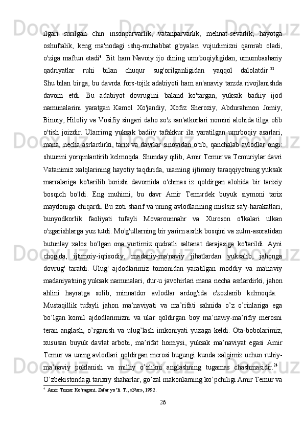 ilgari   surilgan   chin   insonparvarlik,   vatanparvarlik,   mehnat-sevarlik,   hayotga
oshuftalik,   keng   ma'nodagi   ishq-rnuhabbat   g'oyalari   vujudimizni   qamrab   oladi,
o'ziga   maftun   etadi 4
.   Bit   ham   Navoiy   ijo   dining   umrboqiyligidan,   umumbashariy
qadriyatlar   ruhi   bilan   chuqur   sug'orilganligidan   yaqqol   dalolatdir. 23
 
Shu   bilan birga, bu davrda fors-tojik adabiyoti ham an'anaviy tarzda rivojlanishda
davom   etdi.   Bu   adabiyot   dovrug'ini   baland   ko'targan,   yuksak   badiiy   ijod
namunalarini   yaratgan   Kamol   Xo'jandiy,   Xofiz   Sheroziy,   Abdurahmon   Jomiy,
Binoiy, Hiloliy va Vosifiy singari daho so'z san'atkorlari nomini alohida tilga olib
o'tish   joizdir.   Ularrimg   yuksak   badiiy   tafakkur   ila   yaratilgan   umrboqiy   asarlari,
mana, necha asrlardirki, tarix va davrlar  sinovidan o'tib, qanchalab avlodlar ongi:
shuurini yorqinlantirib kelmoqda. Shunday qilib, Amir Temur va Temuriylar davri
Vatanimiz xalqlarining hayotiy taqdirida, uiarning ijtimoiy taraqqiyotning yuksak
marralariga   ko'tarilib   borishi   davomida   o'chmas   iz   qoldirgan   alohida   bir   tarixiy
bosqich   bo'ldi.   Eng   muhimi,   bu   davr   Amir   Temurdek   buyuk   siymoni   tarix
maydoniga chiqardi. Bu zoti sharif va uning avlodlarining mislsiz sa'y-harakatlari,
bunyodkorlik   faoliyati   tufayli   Movarounnahr   va   Xuroson   o'lkalari   ulkan
o'zgarishlarga yuz tutdi. Mo'g'ullarning bir yarirn asrlik bosqini va zulm-asoratidan
butunlay   xalos   bo'lgan   ona   yurtimiz   qudratli   saltanat   darajasiga   ko'tarildi.   Ayni
chog'da,   ijtimoiy-iqtisodiy,   madaniy-ma'naviy   jihatlardan   yuksalib,   jahonga
dovrug'   taratdi.   Ulug'   ajdodlarimiz   tomonidan   yaratilgan   moddiy   va   ma'naviy
madaniyatning   yuksak namunalari, dur-u javohirlari   mana necha asrlardirki, jahon
ahlini   hayratga   solib,   minnatdor   avlodlar   ardog'ida   e'zozlanib   kelmoqda.  
Mustaqillik   tufayli   jahon   ma’naviyati   va   ma’rifati   sahnida   o’z   o’rinlariga   ega
bo’lgan   komil   ajdodlarimizni   va   ular   qoldirgan   boy   ma’naviy-ma’rifiy   merosni
teran   anglash,   o’rganish   va   ulug’lash   imkoniyati   yuzaga   keldi.   Ota-bobolarimiz,
xususan   buyuk   davlat   arbobi,   ma’rifat   homiysi,   yuksak   ma’naviyat   egasi   Amir
Temur va uning avlodlari qoldirgan merosi bugungi kunda xalqimiz uchun ruhiy-
ma’naviy   poklanish   va   milliy   o’zlikni   anglashning   tugamas   chashmasidir. 24
 
O’zbekistondagi tarixiy shaharlar, go’zal makonlarning ko’pchiligi Amir Temur va
4
   Amir   Temur   Ko ’ ragoni .  Zafar   yo ’ li .  T., «Nur», 1992. 
26 