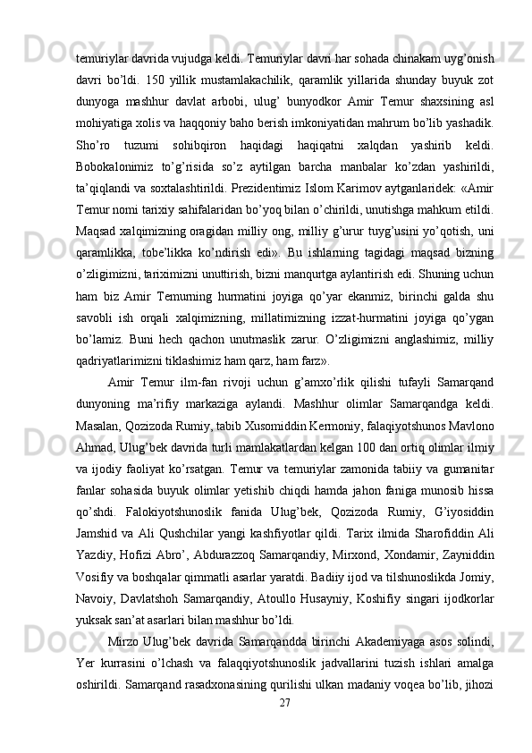 temuriylar davrida vujudga keldi. Temuriylar davri har sohada chinakam uyg’onish
davri   bo’ldi.   150   yillik   mustamlakachilik,   qaramlik   yillarida   shunday   buyuk   zot
dunyoga   mashhur   davlat   arbobi,   ulug’   bunyodkor   Amir   Temur   shaxsining   asl
mohiyatiga xolis va haqqoniy baho berish imkoniyatidan mahrum bo’lib yashadik.
Sho’ro   tuzumi   sohibqiron   haqidagi   haqiqatni   xalqdan   yashirib   keldi.
Bobokalonimiz   to’g’risida   so’z   aytilgan   barcha   manbalar   ko’zdan   yashirildi,
ta’qiqlandi va soxtalashtirildi. Prezidentimiz Islom Karimov aytganlaridek: «Amir
Temur nomi tarixiy sahifalaridan bo’yoq bilan o’chirildi, unutishga mahkum etildi.
Maqsad   xalqimizning   oragidan  milliy ong,  milliy  g’urur  tuyg’usini  yo’qotish,  uni
qaramlikka,   tobe’likka   ko’ndirish   edi».   Bu   ishlarning   tagidagi   maqsad   bizning
o’zligimizni, tariximizni unuttirish, bizni manqurtga aylantirish edi. Shuning uchun
ham   biz   Amir   Temurning   hurmatini   joyiga   qo’yar   ekanmiz,   birinchi   galda   shu
savobli   ish   orqali   xalqimizning,   millatimizning   izzat-hurmatini   joyiga   qo’ygan
bo’lamiz.   Buni   hech   qachon   unutmaslik   zarur.   O’zligimizni   anglashimiz,   milliy
qadriyatlarimizni tiklashimiz ham qarz, ham farz». 
Amir   Т emur   ilm-fan   rivoji   uchun   g’amxo’rlik   qilishi   tufayli   Samarqand
dunyoning   ma’rifiy   markaziga   aylandi.   Mashhur   olimlar   Samarqandga   keldi.
Masalan, Qozizoda Rumiy, tabib  Х usomiddin Kermoniy, falaqiyotshunos Mavlono
Ahmad, Ulug’bek davrida turli mamlakatlardan kelgan 100   dan ortiq olimlar ilmiy
va   ijodiy   faoliyat   ko’rsatgan.   Т emur   va   temuriylar   zamonida   tabiiy   va   gumanitar
fanlar   sohasida   buyuk   olimlar   yetishib   chiqdi   hamda   jahon   faniga   munosib   hissa
qo’shdi.   Falokiyotshunoslik   fanida   Ulug’bek,   Qozizoda   Rumiy,   G’iyosiddin
Jamshid   va   Ali   Qushchilar   yangi   kashfiyotlar   qildi.   Т arix   ilmida   Sharofiddin   Ali
Yazdiy,  Hofizi   Abro’,  Abdurazzoq  Samarqandiy,  Mirxond,   Х ondamir,  Zayniddin
Vosifiy va boshqalar qimmatli asarlar yaratdi. Badiiy ijod va tilshunoslikda Jomiy,
Navoiy,   Davlatshoh   Samarqandiy,   Atoullo   Husayniy,   Koshifiy   singari   ijodkorlar
yuksak san’at asarlari bilan mashhur bo’ldi. 
Mirzo   Ulug’bek   davrida   Samarqandda   birinchi   Akademiyaga   asos   solindi,
Yer   kurrasini   o’lchash   va   falaqqiyotshunoslik   jadvallarini   tuzish   ishlari   amalga
oshirildi. Samarqand rasadxonasining qurilishi ulkan madaniy voqea bo’lib, jihozi
27 