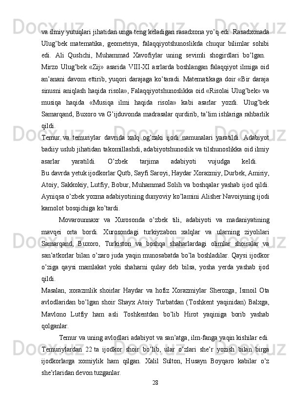 va ilmiy yutuqlari jihatidan unga teng keladigan rasadxona yo’q edi. Rasadxonada
Ulug’bek   matematika,   geometriya,   falaqqiyotshunoslikda   chuqur   bilimlar   sohibi
edi.   Ali   Qushchi,   Muhammad   Х avofiylar   uning   sevimli   shogirdlari   bo’lgan.  
Mirzo   Ulug’bek   «Zij»   asarida   VIII-XI   asrlarda   boshlangan   falaqqiyot   ilmiga   oid
an’anani  davom   ettirib,  yuqori   darajaga ko’taradi. Matematikaga   doir   «Bir  daraja
sinusni  aniqlash haqida risola», Falaqqiyotshunoslikka oid «Risolai  Ulug’bek» va
musiqa   haqida   «Musiqa   ilmi   haqida   risola»   kabi   asarlar   yozdi.   Ulug’bek
Samarqand, Buxoro va G’ijduvonda madrasalar qurdirib, ta’lim ishlariga rahbarlik
qildi.  
Т emur   va   temuriylar   davrida   xalq   og’zaki   ijodi   namunalari   yaratildi.   Adabiyot
badiiy uslub jihatidan takomillashdi, adabiyotshunoslik va tilshunoslikka oid ilmiy
asarlar   yaratildi.   O’zbek   tarjima   adabiyoti   vujudga   keldi.  
Bu davrda yetuk ijodkorlar Qutb, Sayfi Saroyi, Haydar  Х orazmiy, Durbek, Amiriy,
Atoiy, Sakkokiy, Lutfiy, Bobur, Muhammad Solih va boshqalar yashab ijod qildi.
Ayniqsa o’zbek yozma adabiyotining dunyoviy ko’lamini Alisher Navoiyning ijodi
kamolot bosqichiga ko’tardi. 
Movarounnaxr   va   Х urosonda   o’zbek   tili,   adabiyoti   va   madaniyatining
mavqei   orta   bordi.   Х urosondagi   turkiyzabon   xalqlar   va   ularning   ziyolilari
Samarqand,   Buxoro,   Т urkiston   va   boshqa   shaharlardagi   olimlar   shoiralar   va
san’atkorlar bilan o’zaro juda yaqin munosabatda bo’la boshladilar. Qaysi ijodkor
o’ziga   qaysi   mamlakat   yoki   shaharni   qulay   deb   bilsa,   yosha   yerda   yashab   ijod
qildi.  
Masalan,   xorazmlik   shoirlar   Haydar   va   hofiz   Х orazmiylar   Sherozga,   Ismoil   Ota
avlodlaridan   bo’lgan   shoir   Shayx   Atoiy   Т urbatdan   ( Т oshkent   yaqinidan)   Balxga,
Mavlono   Lutfiy   ham   asli   Т oshkentdan   bo’lib   Hirot   yaqiniga   borib   yashab
qolganlar.
Т emur va uning avlodlari adabiyot va san’atga, ilm-fanga yaqin kishilar edi.
Т emuriylardan   22   ta   ijodkor   shoir   bo’lib,   ular   o’zlari   she’r   yozish   bilan   birga
ijodkorlarga   xomiylik   ham   qilgan.   Х alil   Sulton,   Husayn   Boyqaro   kabilar   o’z
she’rlaridan devon tuzganlar. 
28 