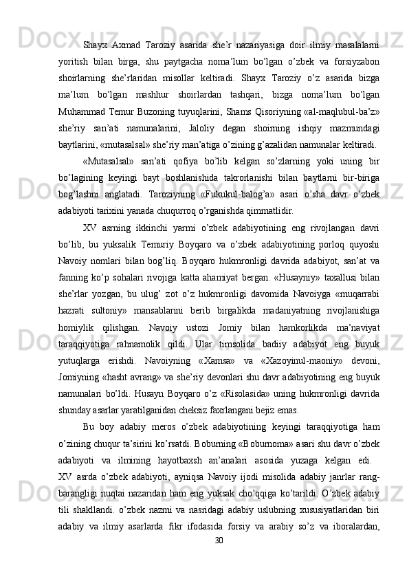 Shayx   Axmad   Т aroziy   asarida   she’r   nazariyasiga   doir   ilmiy   masalalarni
yoritish   bilan   birga,   shu   paytgacha   noma’lum   bo’lgan   o’zbek   va   forsiyzabon
shoirlarning   she’rlaridan   misollar   keltiradi.   Shayx   Т aroziy   o’z   asarida   bizga
ma’lum   bo’lgan   mashhur   shoirlardan   tashqari,   bizga   noma’lum   bo’lgan
Muhammad   Т emur  Buzoning tuyuqlarini, Shams Qisoriyning «al-maqlubul-ba’z»
she’riy   san’ati   namunalarini,   Jaloliy   degan   shoirning   ishqiy   mazmundagi
baytlarini, «mutasalsal» she’riy man’atiga o’zining g’azalidan namunalar keltiradi. 
«Mutasalsal»   san’ati   qofiya   bo’lib   kelgan   so’zlarning   yoki   uning   bir
bo’lagining   keyingi   bayt   boshlanishida   takrorlanishi   bilan   baytlarni   bir-biriga
bog’lashni   anglatadi.   Т aroziyning   «Fukukul-balog’a»   asari   o’sha   davr   o’zbek
adabiyoti tarixini yanada chuqurroq o’rganishda qimmatlidir. 
XV   asrning   ikkinchi   yarmi   o’zbek   adabiyotining   eng   rivojlangan   davri
bo’lib,   bu   yuksalik   Т emuriy   Boyqaro   va   o’zbek   adabiyotining   porloq   quyoshi
Navoiy   nomlari   bilan   bog’liq.   Boyqaro   hukmronligi   davrida   adabiyot,   san’at   va
fanning   ko’p   sohalari   rivojiga   katta   ahamiyat   bergan.   «Husayniy»   taxallusi   bilan
she’rlar   yozgan,   bu   ulug’   zot   o’z   hukmronligi   davomida   Navoiyga   «muqarrabi
hazrati   sultoniy»   mansablarini   berib   birgalikda   madaniyatning   rivojlanishiga
homiylik   qilishgan.   Navoiy   ustozi   Jomiy   bilan   hamkorlikda   ma’naviyat
taraqqiyotiga   rahnamolik   qildi.   Ular   timsolida   badiiy   adabiyot   eng   buyuk
yutuqlarga   erishdi.   Navoiyning   « Х amsa»   va   « Х azoyinul-maoniy»   devoni,
Jomiyning «hasht avrang» va she’riy devonlari shu davr adabiyotining eng buyuk
namunalari   bo’ldi.   Husayn   Boyqaro   o’z   «Risolasida»   uning   hukmronligi   davrida
shunday asarlar yaratilganidan cheksiz faxrlangani bejiz emas. 
Bu   boy   adabiy   meros   o’zbek   adabiyotining   keyingi   taraqqiyotiga   ham
o’zining chuqur ta’sirini ko’rsatdi. Boburning «Boburnoma» asari shu davr o’zbek
adabiyoti   va   ilmining   hayotbaxsh   an’analari   asosida   yuzaga   kelgan   edi.  
XV   asrda   o’zbek   adabiyoti,   ayniqsa   Navoiy   ijodi   misolida   adabiy   janrlar   rang-
barangligi   nuqtai   nazaridan   ham   eng   yuksak   cho’qqiga   ko’tarildi.   O’zbek   adabiy
tili   shakllandi.   o’zbek   nazmi   va   nasridagi   adabiy   uslubning   xususiyatlaridan   biri
adabiy   va   ilmiy   asarlarda   fikr   ifodasida   forsiy   va   arabiy   so’z   va   iboralardan,
30 