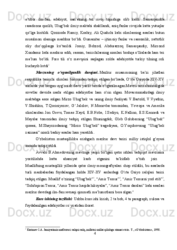e’tibor   ilm-fan,   adabiyot,   san’atning   tez   rivoj   topishiga   olib   keldi.   Samarqandda
rasadxona qurilib, Ulug‘bek ilmiy maktabi shakllandi, aniq fanlar rivojida katta yutuqlar
qo‘lga   kiritildi.   Qozizoda   Rumiy,   Koshiy,   Ali   Qushchi   kabi   olimlarning   asarlari   butun
musulmon   olamiga   mashhur   bo‘ldi.   Gumanitar   –   ijtimoiy   fanlar   va   rassomlik,   xattotlik
oliy   cho‘qqilarga   ko‘tarildi.   Jomiy,   Behzod,   Abdurazzoq   Samarqandiy,   Mirxond
Xondamir kabi mashxur adib, rassom, tarixchilarning nomlari boshqa o‘lkalarda ham tez
ma’lum   bo‘ldi.   Fors   tili   o‘z   mavqeini   saqlagan   xolda   adabiyotda   turkiy   tilning   roli
kuchayib ketdi 2
 
Mavzuning   o‘rganilganlik   darajasi .   Mazkur   muammoning   ba’zi   jihatlari
respublika   tarixchi   olimlari   tomonidan   tadqiq   etilgan   bo‘lsada,   O‘rta   Osiyoda   XIV-XV
asrlarda yuz bergan uyg‘onish davri yaxlit tarzda o‘rganilmagan.Mavzu tarixshunosligida
sovetlar   davrida   nashr   etilgan   adabiyotlar   ham   o‘rin   olgan.   Movarounnahrdagi   ilmiy
maktabga   asos   solgan   Mirzo   Ulug‘bek   va   uning   ilmiy   faoliyati   V.Bartold,   V.Vyatkin,
V.Shishkin,   T.Qoriniyozov,   G‘.Jalolov,   N.Monovlar   tomonidan,   Yevropa   va   Amerika
olimlaridan   Jon   Grevs,   Tomas   Xayd,   E.B.Nobe,   I.Sediyo,   K.Nallino,   E.S.Kennedi   va
Mayslar   tomonidan   ilmiy   tadqiq   etilgan.   Shuningdek,   Gleb   Goluberning   “Ulug‘bek”
qissasi,   M.Shayxzodaning   “Mirzo   Ulug‘bek”   tragediyasi,   O.Yoqubovning   “Ulug‘bek
xazinasi” nomli badiiy asarlar ham yaratildi.. 
O‘zbekiston   mustaqillikka   erishgach   mazkur   davr   tarixi   milliy   istiqlol   g‘oyasi
asosida tadqiq etildi.
Avvalo  B.Ahmedovning  mavzuga  yaqin  bo‘lgan  qator  ishlari  tadqiqot  mavzusini
yoritilishda   katta   ahamiyat   kasb   etganini   ta’kidlab   o‘tish   joiz.  
Muallifning   mustaqillik   yillarida   qator   ilmiy   monografiyalari   chop   etildiki,   bu   asarlarda
turli   manbalardan   foydalangan   holda   XIV-XV   asrlardagi   O‘rta   Osiyo   xalqlari   tarixi
tadqiq etilgan. Muallif o‘zining “Ulug‘bek” 1
, “Amir Temur” 2
, “Amir Temurni yod etib” 3
,
“Sohibqiron Temur, “Amir Temur haqida hikoyalar”, “Amir Temur darslari” kabi asarlari
mazkur davrdagi ilm-fan ravnaqi qimmatli ma’lumotlarni bera olgan. 4
 
Kurs ishining tuzilishi:  Ushbu kurs ishi kirish, 2 ta bob, 4 ta paragraph, xulosa va
foydalanilgan adabiyotlar ro`yxatidan iborat.
2
  Karimov   I . A .  Jamiyatimiz   mafkurasi   xalqni - xalq ,  millatni - millat   qilishga   xizmat   etsin . T., «O’zbekiston», 1998.
4 