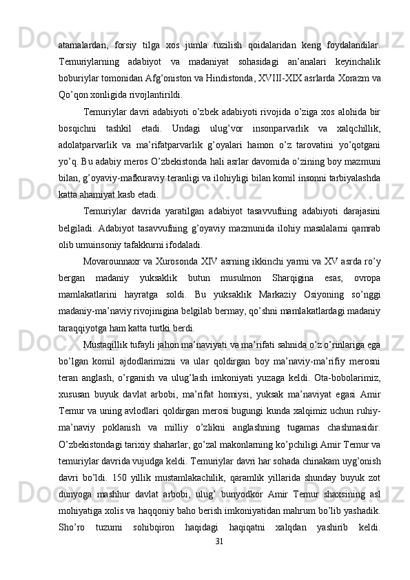 atamalardan,   forsiy   tilga   xos   jumla   tuzilish   qoidalaridan   keng   foydalandilar.
Т emuriylarning   adabiyot   va   madaniyat   sohasidagi   an’analari   keyinchalik
boburiylar tomonidan Afg’oniston va Hindistonda, XVIII-XIX asrlarda  Х orazm va
Qo’qon xonligida rivojlantirildi. 
Т emuriylar  davri adabiyoti o’zbek adabiyoti rivojida o’ziga xos alohida bir
bosqichni   tashkil   etadi.   Undagi   ulug’vor   insonparvarlik   va   xalqchillik,
adolatparvarlik   va   ma’rifatparvarlik   g’oyalari   hamon   o’z   tarovatini   yo’qotgani
yo’q. Bu adabiy meros O’zbekistonda hali asrlar davomida o’zining boy mazmuni
bilan, g’oyaviy-mafkuraviy teranligi va ilohiyligi bilan komil insonni tarbiyalashda
katta ahamiyat kasb etadi.
Т emuriylar   davrida   yaratilgan   adabiyot   tasavvufning   adabiyoti   darajasini
belgiladi.   Adabiyot   tasavvufning   g’oyaviy   mazmunida   ilohiy   masalalarni   qamrab
olib umuinsoniy tafakkurni ifodaladi. 
Movarounnaxr va   Х urosonda   Х IV asrning ikkinchi yarmi va XV asrda ro’y
bergan   madaniy   yuksaklik   butun   musulmon   Sharqigina   esas,   ovropa
mamlakatlarini   hayratga   soldi.   Bu   yuksaklik   Markaziy   Osiyoning   so’nggi
madaniy-ma’naviy rivojinigina belgilab bermay, qo’shni mamlakatlardagi madaniy
taraqqiyotga ham katta turtki berdi. 
Mustaqillik tufayli jahon ma’naviyati va ma’rifati sahnida o’z o’rinlariga ega
bo’lgan   komil   ajdodlarimizni   va   ular   qoldirgan   boy   ma’naviy-ma’rifiy   merosni
teran   anglash,   o’rganish   va   ulug’lash   imkoniyati   yuzaga   keldi.   Ota-bobolarimiz,
xususan   buyuk   davlat   arbobi,   ma’rifat   homiysi,   yuksak   ma’naviyat   egasi   Amir
Temur va uning avlodlari qoldirgan merosi bugungi kunda xalqimiz uchun ruhiy-
ma’naviy   poklanish   va   milliy   o’zlikni   anglashning   tugamas   chashmasidir.
O’zbekistondagi tarixiy shaharlar, go’zal makonlarning ko’pchiligi Amir Temur va
temuriylar davrida vujudga keldi. Temuriylar davri har sohada chinakam uyg’onish
davri   bo’ldi.   150   yillik   mustamlakachilik,   qaramlik   yillarida   shunday   buyuk   zot
dunyoga   mashhur   davlat   arbobi,   ulug’   bunyodkor   Amir   Temur   shaxsining   asl
mohiyatiga xolis va haqqoniy baho berish imkoniyatidan mahrum bo’lib yashadik.
Sho’ro   tuzumi   sohibqiron   haqidagi   haqiqatni   xalqdan   yashirib   keldi.
31 
