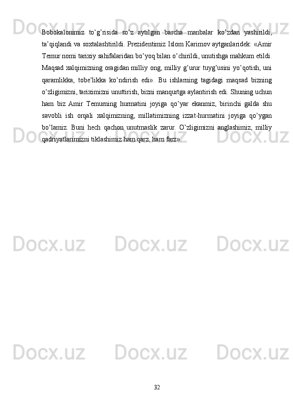 Bobokalonimiz   to’g’risida   so’z   aytilgan   barcha   manbalar   ko’zdan   yashirildi,
ta’qiqlandi va soxtalashtirildi. Prezidentimiz Islom Karimov aytganlaridek: «Amir
Temur nomi tarixiy sahifalaridan bo’yoq bilan o’chirildi, unutishga mahkum etildi.
Maqsad xalqimizning oragidan milliy ong, milliy g’urur tuyg’usini yo’qotish, uni
qaramlikka,   tobe’likka   ko’ndirish   edi».   Bu   ishlarning   tagidagi   maqsad   bizning
o’zligimizni, tariximizni unuttirish, bizni manqurtga aylantirish edi. Shuning uchun
ham   biz   Amir   Temurning   hurmatini   joyiga   qo’yar   ekanmiz,   birinchi   galda   shu
savobli   ish   orqali   xalqimizning,   millatimizning   izzat-hurmatini   joyiga   qo’ygan
bo’lamiz.   Buni   hech   qachon   unutmaslik   zarur.   O’zligimizni   anglashimiz,   milliy
qadriyatlarimizni tiklashimiz ham qarz, ham farz».
32 
